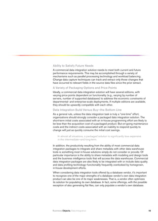Ability to Satisfy future Needs
A commercial data integration solution needs to meet both current and future
performance requirements. This may be accomplished through a variety of
mechanisms such as parallel processing technology and workload balancing.
Change data capture techniques can track and extract only those changes that
have occurred to relevant fields in the source data files since the prior extract.
A variety of packaging Options and price points
Ideally, a commercial data integration solution will have several editions, with
varying price points dependent on functionality (e.g., varying by number of
servers, number of supported databases) to address the economic constraints of
departmental- and enterprise-scale deployments. If multiple editions are available,
they should be upwardly compatible with each other.
Data integration Build versus Buy—the Bottom Line
As a general rule, unless the data integration task is truly a “one-time” effort,
organizations should strongly consider a packaged data integration solution. The
short-term initial costs associated with an in-house programming effort are likely to
be less than the acquisition cost of a packaged product. But on-going maintenance
costs and the indirect costs associated with an inability to respond quickly to
change will just as quickly consume the initial cost savings.

     In almost all situations, a packaged solution is significantly less expensive
     in the intermediate—and long-term.

In addition, the productivity resulting from the ability of most commercial data
integration packages to integrate and share metadata with other data warehouse
tools is something most in-house solutions simply do not consider or provide. Of
particular importance is the ability to share metadata with modeling and design tools
and the business intelligence tools that will access the data warehouse. Commercial
data integration packages are also likely to be integrated with or include data quality
and data profiling technology—functionality frequently overlooked by homegrown,
in-house development efforts.
When considering data integration tools offered by a database vendor, it’s important
to recognize one of the major strengths of a database vendor’s own data integration
product can also be one of its major weaknesses. That is, a vendor often optimizes
its solution for populating its own database. In fact, some offerings, with the possible
exception of also generating flat files, can only populate a vendor’s own database.




Business Objects. Data Integration                                                         18
 