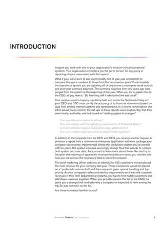iNtrODuCtiON


           Imagine you work with one of your organization’s mission-critical operational
           systems. Your organization considers you the go-to person for any query or
           reporting request associated with this system.
           What if your CEO were to ask you to modify one of your year-end reports to
           compare this year’s numbers to those from the two previous years? Unfortunately,
           the operational system you are reporting off of only stores current-year detail records
           and prior-year summary balances. The summary balances from two years ago were
           purged from the system at the beginning of this year. When you try to explain this to
           the CEO, all you hear is, “So how long will it take to find the lost data?”
           Your medium-sized company is publicly held and under the Sarbanes-Oxley act
           your CEO and CFO must certify the accuracy of its financial statements based on
           data from several internal systems and spreadsheets. In a recent conversation, the
           CFO asked you to confirm the roll-ups in these reports were trustworthy; that they
           were timely, auditable, and not based on “adding apples to oranges.”

                Can you reference historical values?
                Can you comply with the reporting requirements of Sarbanes-Oxley?
                Is important data trapped inside proprietary applications?
                Can you combine data from several departmental systems?

           In addition to the requests from the CEO and CFO, you receive another request to
           produce a report from a commercial enterprise application software package your
           company has recently implemented. Unlike the production system you’ve worked
           with for years, this system contains seemingly strange files that appear to contain
           both system and user data. As you start to learn more about these files and try to
           decipher the meaning of apparently incomprehensible acronyms, you wonder just
           how you will access the necessary data to solve this request.
           The chief marketing officer asks you to identify the 100 customers who produced
           the most revenue for your company last year. These companies would be placed
           on a “preferred customer list” and their requests given special handling and top
           priority. As your company’s sales and service departments each tracked customer
           revenues in their own departmental systems, you had to first match customers and
           add these revenues together. When you proudly present the list to the CMO, he
           gives you a strange look and asks why a company he expected to rank among the
           top 25 was not even on the list.
           Are these scenarios familiar to you?




           Business Objects. Data Integration                                                        2
 