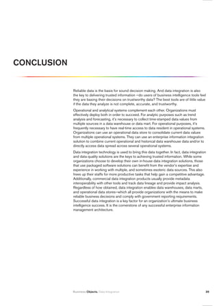 CONCLuSiON


             Reliable data is the basis for sound decision making. And data integration is also
             the key to delivering trusted information —do users of business intelligence tools feel
             they are basing their decisions on trustworthy data? The best tools are of little value
             if the data they analyze is not complete, accurate, and trustworthy.
             Operational and analytical systems complement each other. Organizations must
             effectively deploy both in order to succeed. For analytic purposes such as trend
             analysis and forecasting, it’s necessary to collect time-stamped data values from
             multiple sources in a data warehouse or data mart. For operational purposes, it’s
             frequently necessary to have real-time access to data resident in operational systems.
             Organizations can use an operational data store to consolidate current data values
             from multiple operational systems. They can use an enterprise information integration
             solution to combine current operational and historical data warehouse data and/or to
             directly access data spread across several operational systems.
             Data integration technology is used to bring this data together. In fact, data integration
             and data quality solutions are the keys to achieving trusted information. While some
             organizations choose to develop their own in-house data integration solutions, those
             that use packaged software solutions can benefit from the vendor’s expertise and
             experience in working with multiple, and sometimes esoteric data sources. This also
             frees up their staffs for more productive tasks that help gain a competitive advantage.
             Additionally, commercial data integration products usually provide metadata
             interoperability with other tools and track data lineage and provide impact analysis.
             Regardless of how obtained, data integration enables data warehouses, data marts,
             and operational data stores—which all provide organizations with the means to make
             reliable business decisions and comply with government reporting requirements.
             Successful data integration is a key factor for an organization’s ultimate business
             intelligence success. It is the cornerstone of any successful enterprise information
             management architecture.




             Business Objects. Data Integration                                                       20
 