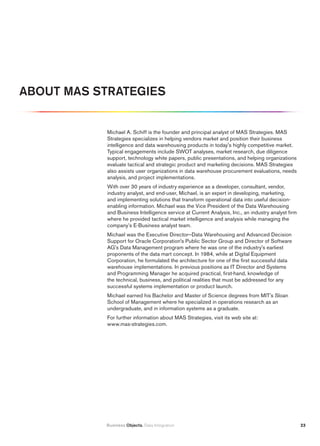 ABOut mAS StrAtEGiES


            Michael A. Schiff is the founder and principal analyst of MAS Strategies. MAS
            Strategies specializes in helping vendors market and position their business
            intelligence and data warehousing products in today's highly competitive market.
            Typical engagements include SWOT analyses, market research, due diligence
            support, technology white papers, public presentations, and helping organizations
            evaluate tactical and strategic product and marketing decisions. MAS Strategies
            also assists user organizations in data warehouse procurement evaluations, needs
            analysis, and project implementations.
            With over 30 years of industry experience as a developer, consultant, vendor,
            industry analyst, and end-user, Michael, is an expert in developing, marketing,
            and implementing solutions that transform operational data into useful decision-
            enabling information. Michael was the Vice President of the Data Warehousing
            and Business Intelligence service at Current Analysis, Inc., an industry analyst firm
            where he provided tactical market intelligence and analysis while managing the
            company’s E-Business analyst team.
            Michael was the Executive Director—Data Warehousing and Advanced Decision
            Support for Oracle Corporation's Public Sector Group and Director of Software
            AG's Data Management program where he was one of the industry's earliest
            proponents of the data mart concept. In 1984, while at Digital Equipment
            Corporation, he formulated the architecture for one of the first successful data
            warehouse implementations. In previous positions as IT Director and Systems
            and Programming Manager he acquired practical, first-hand, knowledge of
            the technical, business, and political realities that must be addressed for any
            successful systems implementation or product launch.
            Michael earned his Bachelor and Master of Science degrees from MIT's Sloan
            School of Management where he specialized in operations research as an
            undergraduate, and in information systems as a graduate.
            For further information about MAS Strategies, visit its web site at:
            www.mas-strategies.com.




           Business Objects. Data Integration                                                       23
 
