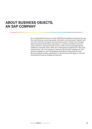 ABOut BuSiNESS OBjECtS,
AN SAp COmpANy


            As an independent business unit within SAP, Business Objects transforms the way
            the world works by connecting people, information, and businesses. Together with
            one of the industry’s strongest and most diverse partner networks, the company
            delivers business performance optimization to customers worldwide across all
            major industries, including financial services, retail, consumer-packaged goods,
            healthcare, and public sector. With open, heterogeneous applications in the areas
            of governance, risk, and compliance; enterprise performance management; and
            business intelligence; and through global consulting and education services,
            Business Objects enables organizations of all sizes around the globe to close the
            loop between business strategy and execution.




            Business Objects. Data Integration                                                  24
 