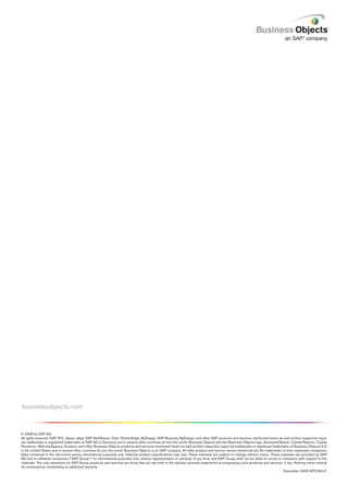 businessobjects.com


© 2008 by SAP AG.
All rights reserved. SAP, R/3, xApps, xApp, SAP NetWeaver, Duet, PartnerEdge, ByDesign, SAP Business ByDesign, and other SAP products and services mentioned herein as well as their respective logos
are trademarks or registered trademarks of SAP AG in Germany and in several other countries all over the world. Business Objects and the Business Objects logo, BusinessObjects, Crystal Reports, Crystal
Decisions, Web Intelligence, Xcelsius, and other Business Objects products and services mentioned herein as well as their respective logos are trademarks or registered trademarks of Business Objects S.A.
in the United States and in several other countries all over the world. Business Objects is an SAP company. All other product and service names mentioned are the trademarks of their respective companies.
Data contained in this document serves informational purposes only. National product specifications may vary. These materials are subject to change without notice. These materials are provided by SAP
AG and its affiliated companies ("SAP Group") for informational purposes only, without representation or warranty of any kind, and SAP Group shall not be liable for errors or omissions with respect to the
materials. The only warranties for SAP Group products and services are those that are set forth in the express warranty statements accompanying such products and services, if any. Nothing herein should
be construed as constituting an additional warranty.
                                                                                                                                                                               November 2008 WP2084-E
 