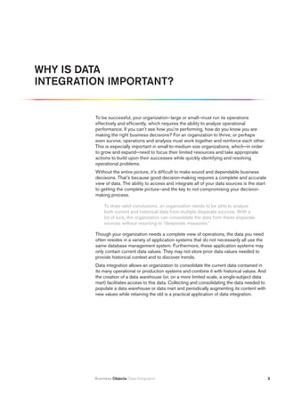 Why iS DAtA
iNtEGrAtiON impOrtANt?


         To be successful, your organization—large or small—must run its operations
         effectively and efficiently, which requires the ability to analyze operational
         performance. If you can’t see how you’re performing, how do you know you are
         making the right business decisions? For an organization to thrive, or perhaps
         even survive, operations and analysis must work together and reinforce each other.
         This is especially important in small-to-medium size organizations, which—in order
         to grow and expand—need to focus their limited resources and take appropriate
         actions to build upon their successes while quickly identifying and resolving
         operational problems.
         Without the entire picture, it’s difficult to make sound and dependable business
         decisions. That’s because good decision-making requires a complete and accurate
         view of data. The ability to access and integrate all of your data sources is the start
         to getting the complete picture—and the key to not compromising your decision-
         making process.

              To draw valid conclusions, an organization needs to be able to analyze
              both current and historical data from multiple disparate sources. With a
              bit of luck, the organization can consolidate the data from these disparate
              sources without resorting to “desperate measures.”

         Though your organization needs a complete view of operations, the data you need
         often resides in a variety of application systems that do not necessarily all use the
         same database management system. Furthermore, these application systems may
         only contain current data values. They may not store prior data values needed to
         provide historical context and to discover trends.
         Data integration allows an organization to consolidate the current data contained in
         its many operational or production systems and combine it with historical values. And
         the creation of a data warehouse (or, on a more limited scale, a single-subject data
         mart) facilitates access to this data. Collecting and consolidating the data needed to
         populate a data warehouse or data mart and periodically augmenting its content with
         new values while retaining the old is a practical application of data integration.




         Business Objects. Data Integration                                                        3
 