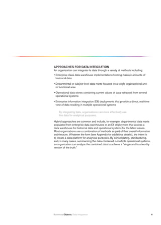 ApprOAChES fOr DAtA iNtEGrAtiON
An organization can integrate its data through a variety of methods including:
• Enterprise-class data warehouse implementations hosting massive amounts of
  historical data

• Departmental or subject-level data marts focused on a single organizational unit
  or functional area

• Operational data stores containing current values of data extracted from several
  operational systems

• Enterprise information integration (EII) deployments that provide a direct, real-time
  view of data residing in multiple operational systems

     By integrating data, organizations can more effectively use
     this data for analytical purposes.

Hybrid approaches are common and include, for example, departmental data marts
populated from enterprise data warehouses or an EII deployment that access a
data warehouse for historical data and operational systems for the latest values.
Most organizations use a combination of methods as part of their overall information
architecture. Whatever the form (see Appendix for additional details), the intent is
to create a data platform for analytical purposes. By consolidating, standardizing,
and, in many cases, summarizing the data contained in multiple operational systems,
an organization can analyze the combined data to achieve a “single and trustworthy
version of the truth.”




Business Objects. Data Integration                                                        4
 