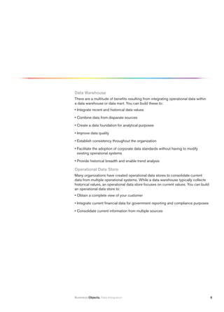 Data Warehouse
There are a multitude of benefits resulting from integrating operational data within
a data warehouse or data mart. You can build these to:
• Integrate recent and historical data values

• Combine data from disparate sources

• Create a data foundation for analytical purposes

• Improve data quality

• Establish consistency throughout the organization

• Facilitate the adoption of corporate data standards without having to modify
  existing operational systems

• Provide historical breadth and enable trend analysis

Operational Data Store
Many organizations have created operational data stores to consolidate current
data from multiple operational systems. While a data warehouse typically collects
historical values, an operational data store focuses on current values. You can build
an operational data store to:
• Obtain a complete view of your customer

• Integrate current financial data for government reporting and compliance purposes

• Consolidate current information from multiple sources




Business Objects. Data Integration                                                      5
 