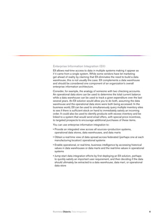Enterprise information integration (Eii)
EII allows real-time access to data in multiple systems making it appear as
if it came from a single system. While some vendors have let marketing
get ahead of reality by claiming that EII eliminates the need to build a data
warehouse, this is not usually the case. EII complements a data warehouse
and should be considered one component of an organization’s overall
enterprise information architecture.
Consider, for example, the analogy of someone with two checking accounts.
An operational data store can be used to determine the total current balance
while a data warehouse can be used to track a given expenditure over the last
several years. An EII solution would allow you to do both, assuming the data
warehouse and the operational data store were both being accessed. In the
business world, EII can be used to simultaneously query multiple inventory sites
to see if there is sufficient stock on hand to immediately satisfy an incoming
order. It could also be used to identify products with excess inventory and be
linked to a system that would send email offers, with special price incentives,
to targeted prospects to encourage additional purchases of these items.
You can use enterprise information integration to:
• Provide an integrated view across all sources—production systems,
  operational data stores, data warehouses, and data marts
• Obtain a real-time view of data spread across federated (perhaps one at each
  manufacturing location) operational systems
• Enable operational, or real-time, business intelligence by accessing historical
  values in data warehouses or data marts and the real-time values in operational
  systems
• Jump-start data integration efforts by first deploying an EII solution, perhaps
  to quickly satisfy an important user requirement, and then deciding if the data
  should ultimately be extracted to a data warehouse, data mart, or operational
  data store




Business Objects. Data Integration                                                  6
 