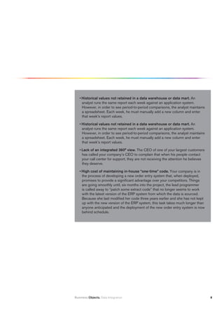 • historical values not retained in a data warehouse or data mart. An
     analyst runs the same report each week against an application system.
     However, in order to see period-to-period comparisons, the analyst maintains
     a spreadsheet. Each week, he must manually add a new column and enter
     that week’s report values.

   • historical values not retained in a data warehouse or data mart. An
     analyst runs the same report each week against an application system.
     However, in order to see period-to-period comparisons, the analyst maintains
     a spreadsheet. Each week, he must manually add a new column and enter
     that week’s report values.

   • Lack of an integrated 360° view. The CEO of one of your largest customers
     has called your company’s CEO to complain that when his people contact
     your call center for support, they are not receiving the attention he believes
     they deserve.

   • high cost of maintaining in-house “one-time” code. Your company is in
     the process of developing a new order entry system that, when deployed,
     promises to provide a significant advantage over your competitors. Things
     are going smoothly until, six months into the project, the lead programmer
     is called away to “patch some extract code” that no longer seems to work
     with the latest version of the ERP system from which the data is sourced.
     Because she last modified her code three years earlier and she has not kept
     up with the new version of the ERP system, this task takes much longer than
     anyone anticipated and the deployment of the new order entry system is now
     behind schedule.




Business Objects. Data Integration                                                    8
 