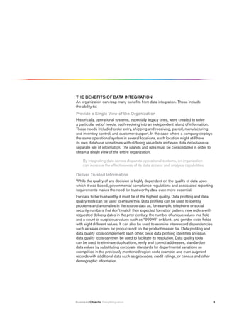 thE BENEfitS Of DAtA iNtEGrAtiON
An organization can reap many benefits from data integration. These include
the ability to:
provide a Single view of the Organization
Historically, operational systems, especially legacy ones, were created to solve
a particular set of needs, each evolving into an independent island of information.
These needs included order entry, shipping and receiving, payroll, manufacturing
and inventory control, and customer support. In the case where a company deploys
the same operational system in several locations, each location might still have
its own database sometimes with differing value lists and even data definitions—a
separate isle of information. The islands and isles must be consolidated in order to
obtain a single view of the entire organization.

     By integrating data across disparate operational systems, an organization
     can increase the effectiveness of its data access and analysis capabilities.

Deliver trusted information
While the quality of any decision is highly dependent on the quality of data upon
which it was based, governmental compliance regulations and associated reporting
requirements makes the need for trustworthy data even more essential.
For data to be trustworthy it must be of the highest quality. Data profiling and data
quality tools can be used to ensure this. Data profiling can be used to identify
problems and anomalies in the source data as, for example, telephone or social
security numbers that don’t match their expected format or pattern, new orders with
requested delivery dates in the prior century, the number of unique values in a field
and a count of suspicious values such as “99999” or blank, and gender code fields
with eight different values. It can also be used to examine inter-record dependencies
such as sales orders for products not on the product master file. Data profiling and
data quality tools complement each other; once data profiling identifies an issue,
data quality tools can then be used to facilitate its resolution. Data quality tools
can be used to eliminate duplications, verify and correct addresses, standardize
data values by substituting corporate standards for departmental variations as
exemplified in the previously mentioned region code example, and even augment
records with additional data such as geocodes, credit ratings, or census and other
demographic information.




Business Objects. Data Integration                                                      9
 