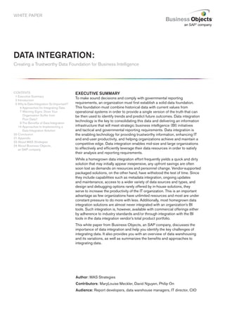 WHITE PAPER




DAtA iNtEGrAtiON:
Creating a Trustworthy Data Foundation for Business Intelligence




CONTENTS                                   ExECutivE SummAry
 1 Executive Summary
                                           To make sound decisions and comply with governmental reporting
 2 Introduction
 3 Why Is Data Integration So Important?   requirements, an organization must first establish a solid data foundation.
     4 Approaches for Integrating Data     This foundation must combine historical data with current values from
     7 Warning Signs: Does Your            operational systems in order to provide a single version of the truth that can
       Organization Suffer from            be then used to identify trends and predict future outcomes. Data integration
       Poor Data?
                                           technology is the key to consolidating this data and delivering an information
     9 The Benefits of Data Integration
   14 Approaches to Implementing a         infrastructure that will meet strategic business intelligence (BI) initiatives
       Data Integration Solution           and tactical and governmental reporting requirements. Data integration is
20 Conclusion                              the enabling technology for providing trustworthy information, enhancing IT
21 Appendix                                and end-user productivity, and helping organizations achieve and maintain a
23 About MAS Strategies
                                           competitive edge. Data integration enables mid-size and large organizations
24 About Business Objects,
   an SAP company                          to effectively and efficiently leverage their data resources in order to satisfy
                                           their analysis and reporting requirements.
                                           While a homegrown data integration effort frequently yields a quick and dirty
                                           solution that may initially appear inexpensive, any upfront savings are often
                                           soon lost as demands on resources and personnel change. Vendor-supported
                                           packaged solutions, on the other hand, have withstood the test of time. Since
                                           they include capabilities such as metadata integration, ongoing updates
                                           and maintenance, access to a wider variety of data sources and types, and
                                           design and debugging options rarely offered by in-house solutions, they
                                           serve to increase the productivity of the IT organization. This is an important
                                           advantage as few organizations have unlimited resources and most are under
                                           constant pressure to do more with less. Additionally, most homegrown data
                                           integration solutions are almost never integrated with an organization’s BI
                                           tools. Such integration is, however, available with commercial offerings either
                                           by adherence to industry standards and/or through integration with the BI
                                           tools in the data integration vendor’s total product portfolio.
                                           This white paper from Business Objects, an SAP company, discusses the
                                           importance of data integration and help you identify the key challenges of
                                           integrating data. It also provides you with an overview of data warehousing
                                           and its variations, as well as summarizes the benefits and approaches to
                                           integrating data.




                                           Author: MAS Strategies
                                           Contributors: MaryLouise Meckler, David Nguyen, Philip On
                                           Audience: Report developers, data warehouse managers, IT director, CIO
 