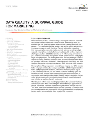 WHITE PAPER




DATA QUALITY: A SURVIVAL GUIDE
FOR MARKETING
Improving Your Customer Data for Marketing Effectiveness



CONTENTS                                   EXECUTIVE SUMMARY
1 Executive Summary
                                           Direct marketing is about communicating a message to a specific prospect
2 Typical Data Problems in a
  Marketing Campaign                       or customer. The success of that communication, measured in terms of a
     2 Duplicate Account Records           qualified lead that generates a sale, depends on accurately identifying the
     3 Incomplete Data                     prospect. Once you’ve identified the prospect, you need to contact and convince
     3 The Wrong Data                      them your message is worth their time. There is nothing like misspelling
4 How Marketing Benefits from
                                           their name, using the wrong title, mailing to an old address, or mailing multiple
  Quality Data
5 But How Do I Find My Data                copies to instantly lose credibility. But ensuring data quality can be a significant
  Quality Problems?                        challenge if you have 500,000 or a million or 10 million prospect records in
7 Attacking the Data Quality Problem at    your customer relationship management (CRM) system and you are trying to
  the Source                               target the right prospect. The challenge becomes matching the target audience
     9 Transactional Updates
                                           of your upcoming marketing campaign to the records in your database. How
    10 Operational Feeds
    10 Purchased Data                      do you select the correct prospects? Data quality, data integration, and other
    11 Legacy Migration                    functions of enterprise information management (EIM) are crucial to this endeavor.
    11 Regular Maintenance
    12 Mapping the Opportunities           Demographics of the prospects are certainly key to mapping your CRM records
        to Cleanse                         to the campaign selection, but have you applied the right demographic codes
14 Data Quality Functions in a Marketing   to the right prospects? In past eras, when mass marketing was in vogue,
    Environment                            it was standard practice to just mail out the 10 million marketing flyers and
16 Delivering Data Quality Functionality
                                           hope for the best. In those days, marketing budgets were constructed to
    16 On-Premise Software
    17 Internal Hosting via Web Services   support the printing and postage fees of massive mailing campaigns. Not so
    17 On-Demand                           today, where marketing is compelled to be significantly more efficient and
18 Service Bureaus                         cost-effective at reaching the right customers.
19 Tying It All Together
    19 About Business Objects              Ultimately, even with the finest marketing organizations, the success of marketing
                                           comes down to the data. Surrounding the data and storage application are
                                           people, processes, standards, and technologies used to manage that data.
                                           This white paper from Business Objects, an SAP company, focuses on these
                                           concepts as they pertain to marketing, and particularly as they are supported
                                           by data quality functions inside of the broader EIM framework.




                                           Author: Frank Dravis, Six Factors Consulting
 