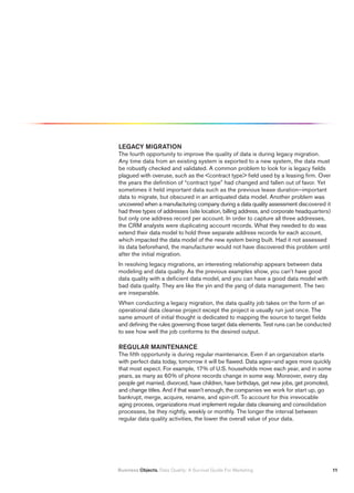 LEGACY MIGRATION
The fourth opportunity to improve the quality of data is during legacy migration.
Any time data from an existing system is exported to a new system, the data must
be robustly checked and validated. A common problem to look for is legacy fields
plagued with overuse, such as the contract type field used by a leasing firm. Over
the years the definition of “contract type” had changed and fallen out of favor. Yet
sometimes it held important data such as the previous lease duration–important
data to migrate, but obscured in an antiquated data model. Another problem was
uncovered when a manufacturing company during a data quality assessment discovered it
had three types of addresses (site location, billing address, and corporate headquarters)
but only one address record per account. In order to capture all three addresses,
the CRM analysts were duplicating account records. What they needed to do was
extend their data model to hold three separate address records for each account,
which impacted the data model of the new system being built. Had it not assessed
its data beforehand, the manufacturer would not have discovered this problem until
after the initial migration.
In resolving legacy migrations, an interesting relationship appears between data
modeling and data quality. As the previous examples show, you can’t have good
data quality with a deficient data model, and you can have a good data model with
bad data quality. They are like the yin and the yang of data management. The two
are inseparable.
When conducting a legacy migration, the data quality job takes on the form of an
operational data cleanse project except the project is usually run just once. The
same amount of initial thought is dedicated to mapping the source to target fields
and defining the rules governing those target data elements. Test runs can be conducted
to see how well the job conforms to the desired output.

REGULAR MAINTENANCE
The fifth opportunity is during regular maintenance. Even if an organization starts
with perfect data today, tomorrow it will be flawed. Data ages–and ages more quickly
that most expect. For example, 17% of U.S. households move each year, and in some
years, as many as 60% of phone records change in some way. Moreover, every day
people get married, divorced, have children, have birthdays, get new jobs, get promoted,
and change titles. And if that wasn’t enough, the companies we work for start up, go
bankrupt, merge, acquire, rename, and spin-off. To account for this irrevocable
aging process, organizations must implement regular data cleansing and consolidation
processes, be they nightly, weekly or monthly. The longer the interval between
regular data quality activities, the lower the overall value of your data.




Business Objects. Data Quality: A Survival Guide For Marketing                              11
 