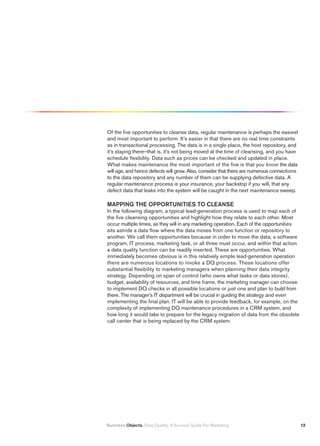 Of the five opportunities to cleanse data, regular maintenance is perhaps the easiest
and most important to perform. It’s easier in that there are no real time constraints
as in transactional processing. The data is in a single place, the host repository, and
it’s staying there–that is, it’s not being moved at the time of cleansing, and you have
schedule flexibility. Data such as prices can be checked and updated in place.
What makes maintenance the most important of the five is that you know the data
will age, and hence defects will grow. Also, consider that there are numerous connections
to the data repository and any number of them can be supplying defective data. A
regular maintenance process is your insurance, your backstop if you will, that any
defect data that leaks into the system will be caught in the next maintenance sweep.

MAPPING THE OPPORTUNITIES TO CLEANSE
In the following diagram, a typical lead-generation process is used to map each of
the five cleansing opportunities and highlight how they relate to each other. Most
occur multiple times, as they will in any marketing operation. Each of the opportunities
sits astride a data flow where the data moves from one function or repository to
another. We call them opportunities because in order to move the data, a software
program, IT process, marketing task, or all three must occur, and within that action
a data quality function can be readily inserted. These are opportunities. What
immediately becomes obvious is in this relatively simple lead-generation operation
there are numerous locations to invoke a DQ process. These locations offer
substantial flexibility to marketing managers when planning their data integrity
strategy. Depending on span of control (who owns what tasks or data stores),
budget, availability of resources, and time frame, the marketing manager can choose
to implement DQ checks in all possible locations or just one and plan to build from
there. The manager’s IT department will be crucial in guiding the strategy and even
implementing the final plan. IT will be able to provide feedback, for example, on the
complexity of implementing DQ maintenance procedures in a CRM system, and
how long it would take to prepare for the legacy migration of data from the obsolete
call center that is being replaced by the CRM system.




Business Objects. Data Quality: A Survival Guide For Marketing                              1
 