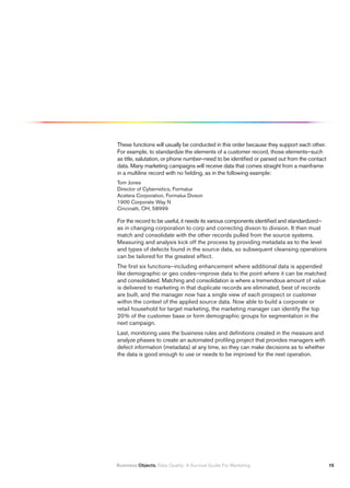 These functions will usually be conducted in this order because they support each other.
For example, to standardize the elements of a customer record, those elements–such
as title, salutation, or phone number–need to be identified or parsed out from the contact
data. Many marketing campaigns will receive data that comes straight from a mainframe
in a multiline record with no fielding, as in the following example:
Tom Jones
Director of Cybernetics, Formalux
Acetera Corporation, Formalux Divson
1900 Corporate Way N
Cincinatti, OH, 58999

For the record to be useful, it needs its various components identified and standardized–
as in changing corporation to corp and correcting divson to division. It then must
match and consolidate with the other records pulled from the source systems.
Measuring and analysis kick off the process by providing metadata as to the level
and types of defects found in the source data, so subsequent cleansing operations
can be tailored for the greatest effect.
The first six functions–including enhancement where additional data is appended
like demographic or geo codes–improve data to the point where it can be matched
and consolidated. Matching and consolidation is where a tremendous amount of value
is delivered to marketing in that duplicate records are eliminated, best of records
are built, and the manager now has a single view of each prospect or customer
within the context of the applied source data. Now able to build a corporate or
retail household for target marketing, the marketing manager can identify the top
20% of the customer base or form demographic groups for segmentation in the
next campaign.
Last, monitoring uses the business rules and definitions created in the measure and
analyze phases to create an automated profiling project that provides managers with
defect information (metadata) at any time, so they can make decisions as to whether
the data is good enough to use or needs to be improved for the next operation.




Business Objects. Data Quality: A Survival Guide For Marketing                               1
 