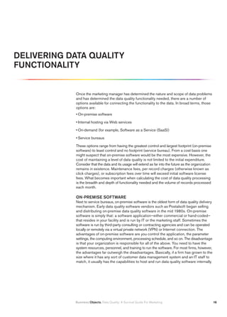 DELIVERING DATA QUALITY
FUNCTIONALITY


            Once the marketing manager has determined the nature and scope of data problems
            and has determined the data quality functionality needed, there are a number of
            options available for connecting the functionality to the data. In broad terms, those
            options are:
            • On-premise software

            • Internal hosting via Web services

            • On-demand (for example, Software as a Service (SaaS))

            • Service bureaus

            These options range from having the greatest control and largest footprint (on-premise
            software) to least control and no footprint (service bureau). From a cost basis one
            might suspect that on-premise software would be the most expensive. However, the
            cost of maintaining a level of data quality is not limited to the initial expenditure.
            Consider that the data and its usage will extend as far into the future as the organization
            remains in existence. Maintenance fees, per record charges (otherwise known as
            click charges), or subscription fees over time will exceed initial software license
            fees. What becomes important when calculating the cost of data quality processing
            is the breadth and depth of functionality needed and the volume of records processed
            each month.

            ON-PREMISE SOFTWARE
            Next to service bureaus, on-premise software is the oldest form of data quality delivery
            mechanism. Early data quality software vendors such as Postalsoft began selling
            and distributing on-premise data quality software in the mid 1980s. On-premise
            software is simply that: a software application—either commercial or hand-coded—
            that resides in your facility and is run by IT or the marketing staff. Sometimes the
            software is run by third-party consulting or contracting agencies and can be operated
            locally or remotely via a virtual private network (VPN) or Internet connection. The
            advantages of on-premise software are you control the application, the parameter
            settings, the computing environment, processing schedule, and so on. The disadvantage
            is that your organization is responsible for all of the above. You need to have the
            system resources, personnel, and training to run the software. For most firms, however,
            the advantages far outweigh the disadvantages. Basically, if a firm has grown to the
            size where it has any sort of customer data management system and an IT staff to
            match, it usually has the capabilities to host and run data quality software internally.




            Business Objects. Data Quality: A Survival Guide For Marketing                                1
 