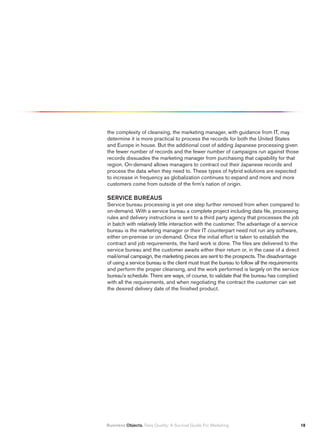 the complexity of cleansing, the marketing manager, with guidance from IT, may
determine it is more practical to process the records for both the United States
and Europe in house. But the additional cost of adding Japanese processing given
the fewer number of records and the fewer number of campaigns run against those
records dissuades the marketing manager from purchasing that capability for that
region. On-demand allows managers to contract out their Japanese records and
process the data when they need to. These types of hybrid solutions are expected
to increase in frequency as globalization continues to expand and more and more
customers come from outside of the firm’s nation of origin.

SERVICE BUREAUS
Service bureau processing is yet one step further removed from when compared to
on-demand. With a service bureau a complete project including data file, processing
rules and delivery instructions is sent to a third party agency that processes the job
in batch with relatively little interaction with the customer. The advantage of a service
bureau is the marketing manager or their IT counterpart need not run any software,
either on-premise or on-demand. Once the initial effort is taken to establish the
contract and job requirements, the hard work is done. The files are delivered to the
service bureau and the customer awaits either their return or, in the case of a direct
mail/email campaign, the marketing pieces are sent to the prospects. The disadvantage
of using a service bureau is the client must trust the bureau to follow all the requirements
and perform the proper cleansing, and the work performed is largely on the service
bureau’s schedule. There are ways, of course, to validate that the bureau has complied
with all the requirements, and when negotiating the contract the customer can set
the desired delivery date of the finished product.




Business Objects. Data Quality: A Survival Guide For Marketing                                 1
 