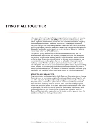 TYING IT ALL TOGETHER


             In the grand scheme of things, marketing managers have numerous options for ensuring
             and uplifting the quality of their data. EIM provides a framework for deploying those
             options together in one streamlined process flow. The EIM framework contains everything
             from data integration–extract, transform, and load (ETL) or enterprise information
             integration (EII)–through metadata management, data quality, and building specialized
             reporting marts. Data integration applications are a primary deployment mechanism for
             data quality functionality, which makes it convenient to cleanse data when it is being
             moved into or out of your CRM/CDI system.
             Today’s data quality vendors have built rich and deep functionality that can
             remediate almost any customer data problem, and they’ve structured their deployment
             mechanisms to give you the greatest flexibility in deciding when, where, and how
             to cleanse data. On-premise, internal hosting, on-demand, service bureaus, or any
             combination thereof are the options that can be tailored to infrastructure and
             marketing needs. With the latitude of options available, there is really no reason
             why suboptimal data should be used to deliver suboptimal results in your marketing
             efforts, whether you’re identifying cross-sell opportunities or distributing leads to
             the appropriate sales person. The question for marketing managers becomes: Why
             marginalize your marketing efforts when better results lie in improving your data?

             ABOUT BUSINESS OBJECTS
             As an independent business unit within SAP, Business Objects transforms the way
             the world works by connecting people, information, and businesses. Together with
             one of the industry’s strongest and most diverse partner networks, the company
             delivers business performance optimization to customers worldwide across all
             major industries, including financial services, retail, consumer-packaged goods,
             healthcare, and public sector. With open, heterogeneous applications in the areas
             of governance, risk, and compliance; enterprise performance management; and
             business intelligence; and through global consulting and education services,
             Business Objects enables organizations of all sizes around the globe to close the
             loop between business strategy and execution.




             Business Objects. Data Quality: A Survival Guide For Marketing                            1
 