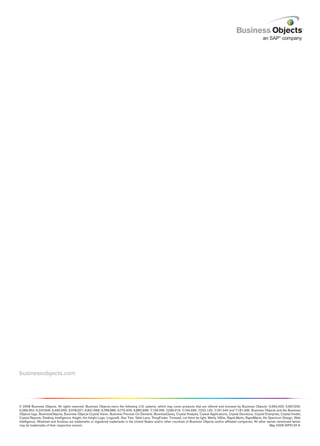 businessobjects.com




© 2008 Business Objects. All rights reserved. Business Objects owns the following U.S. patents, which may cover products that are offered and licensed by Business Objects: 5,555,403; 5,857,205;
6,289,352; 6,247,008; 6,490,593; 6,578,027; 6,831,668; 6,768,986; 6,772,409; 6,882,998; 7,139,766; 7,299,419; 7,194,465; 7,222,130; 7,181,440 and 7,181,435. Business Objects and the Business
Objects logo, BusinessObjects, Business Objects Crystal Vision, Business Process On Demand, BusinessQuery, Crystal Analysis, Crystal Applications, Crystal Decisions, Crystal Enterprise, Crystal Insider,
Crystal Reports, Desktop Intelligence, Inxight, the Inxight Logo, LinguistX, Star Tree, Table Lens, ThingFinder, Timewall, Let there be light, Metify, NSite, Rapid Marts, RapidMarts, the Spectrum Design, Web
Intelligence, Workmail and Xcelsius are trademarks or registered trademarks in the United States and/or other countries of Business Objects and/or affiliated companies. All other names mentioned herein
may be trademarks of their respective owners.                                                                                                                                               May 2008 WP3137-A
 