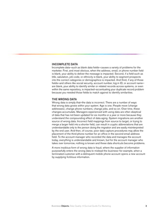 INCOMPLETE DATA
Incomplete data–such as blank data fields–causes a variety of problems for the
marketer. First, and most obvious, when the address, email, or phone number field
is blank, your ability to deliver the message is impacted. Second, if a field such as
title, salutation, job code, or ethnicity is blank, your ability to segment prospects
into the correct categories or demographics is impacted. And third, if any of those
fields–and others like social security, account number, log-in ID, or account name–
are blank, your ability to identify similar or related records across systems, or even
within the same repository, is impacted–accentuating your duplicate record problem
because you needed those fields to match against to identify similarities.

THE WRONG DATA
Wrong data is simply that–the data is incorrect. There are a number of ways
that wrong data grows within your system. Age is one. People move (change
addresses), change phone numbers, change jobs, and so on. Over time, these
changes accumulate. Managers experienced with using data are often skeptical
of data that has not been updated for six months or a year or more because they
understand the compounding effect of data aging. System migrations are another
source of wrong data. Incorrect field mappings from source to target, or trying to
merge a larger field into a shorter field, can result in cryptic abbreviations that are
understandable only to the person doing the migration and are easily misinterpreted
by the end user. And then, of course, poor data capture procedures may allow the
placement of the third phone number for an office in the second email address
field. To the account manager who recorded the data and manages the account
today, everything is understandable and known, but for the account manager who
takes over tomorrow, nothing is known and these data shortcuts become problems.
A more insidious form of wrong data is fraud, where the supplier of information
purposefully enters the wrong data to mislead the business–for example, when a
terminated customer with a delinquent mobile phone account opens a new account
by supplying fictitious information.




Business Objects. Data Quality: A Survival Guide For Marketing                            
 