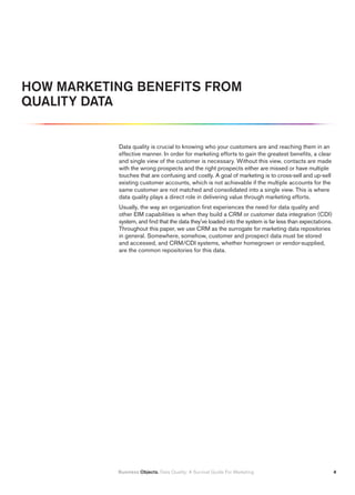 HOW MARKETING BENEFITS FROM
QUALITY DATA


           Data quality is crucial to knowing who your customers are and reaching them in an
           effective manner. In order for marketing efforts to gain the greatest benefits, a clear
           and single view of the customer is necessary. Without this view, contacts are made
           with the wrong prospects and the right prospects either are missed or have multiple
           touches that are confusing and costly. A goal of marketing is to cross-sell and up-sell
           existing customer accounts, which is not achievable if the multiple accounts for the
           same customer are not matched and consolidated into a single view. This is where
           data quality plays a direct role in delivering value through marketing efforts.
           Usually, the way an organization first experiences the need for data quality and
           other EIM capabilities is when they build a CRM or customer data integration (CDI)
           system, and find that the data they’ve loaded into the system is far less than expectations.
           Throughout this paper, we use CRM as the surrogate for marketing data repositories
           in general. Somewhere, somehow, customer and prospect data must be stored
           and accessed, and CRM/CDI systems, whether homegrown or vendor-supplied,
           are the common repositories for this data.




           Business Objects. Data Quality: A Survival Guide For Marketing                                 
 