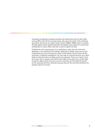 of products are allowed to be listed, and what is the relationship with the other fields,
such as SKU code? At the very least, these rules rest in the minds of the marketing
specialists, also known as subject matter experts (SMEs). SMEs need to compose
the rules, agree on them, and then load them into whatever tool is used, be it a commercial
profiling tool or custom SQL code that is used to explore the data.
Probably the most important part of an assessment, other than the initial rules
gathering, is the reporting of the findings. Graphical or tabular reports are crucial
to delivering and communicating the impact of the defects. Once armed with this
information, marketing management can now make an informed decision as to what
fields of what dimensions or tables need to be cleansed. There is no need to “boil
the ocean,” that is, cleanse every field of every table. At any given time, certain fields
of specific tables will be of primary concern, and those are the fields that should
be first assessed and then cleansed, because they are the ones that will deliver the
greatest value the soonest.




Business Objects. Data Quality: A Survival Guide For Marketing                                
 