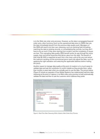 is to the Web site order entry process. However, as the data is propagated beyond
order entry, other functions (such as the operational data store or ODS) that use
the data immediately benefit from the previous data quality work. Managers of
the ODS still need to do their own cleansing, such as checking field formatting,
matching the data to existing records, or consolidating like records, but they don’t
have to do as much if they were starting from scratch, and the complexity of issues
are less. This cascading data quality (DQ) benefit works its way through the entire
supply chain and all the branches that derive value from the data. The benefit of
that initial $1,000 is magnified at each link in the chain until at the very end where
the mailroom sending out the promotional piece need only adjust the data, such as
applying the right salutation and selecting the applicable address before mailing
the piece.
Another reason to manage data quality at the point of creation is it is much easier to
validate data and ask the contributor to confirm details as they provide them, rather
than months or years later when you actually want to use the data. The picture below
(Figure 2) shows an example of how Adobe Systems has implemented real-time data
cleansing at the point of capture in its Web order entry process to both automatically
validate the data and then to ask the customer which address they prefer.




Figure 2: Real-Time Data Cleansing Within Adobe’s Web Order-Entry Process




Business Objects. Data Quality: A Survival Guide For Marketing                           
 
