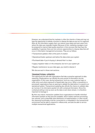 However, we understand that the marketer is often the inheritor of data and may not
have the opportunity to institute a function to cleanse the data as soon as it is captured.
After all, the information supply chain can extend many steps and even years from
where the data was originally created. Because of this, marketing managers must
be prepared to improve data quality anywhere in their process that they have the
availability. In general, there are five common opportunities to cleanse data that will
occur in information management processes. They are as follows:
• Transactional updates–often at the point of creation

• Operational feeds–upstream and before the data enters your system

• Purchased data–if you’re buying it, demand that it is clean

• Legacy migration–data is in the enterprise, but not in your system yet

• Regular maintenance–as your data ages, you need to cleanse it

We discuss each in these next sections.

TRANSACTIONAL UPDATES
This opportunity fits well with organizations that take a proactive approach to data
cleansing. Organizations can identify the entry points of information into the
organization–in this case, during transactions, such as a new customer login or
order entry–and where exposure to flawed data may occur. When a transaction is
processed, organizations have an opening to validate the data before it is saved to an
operational system. Transactional updating also affords the chance to validate data
as it arrives in its information packet rich with contextual information. Since this
contextual setting is lost as soon as the data is sent down stream, it is therefore
important to leverage it.
By their very nature, transaction updates force organizations to handle individual
information packets as they become available, which implies real-time processing,
low volumes, and a potentially wide distribution of implementation. In other words,
the cleansing functionality must be connected to or embedded in the transactional
environment and be able to respond in milliseconds, and also be able to service
multiple transactional applications.




Business Objects. Data Quality: A Survival Guide For Marketing                                
 