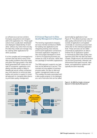 or software-as-a-service vendors.           A Universal Approach to Data                    dynamically by applications (see
Company acquisitions and mergers            Quality Management Is Required                  Figure 4). This allows business rules for
add to the application mix. These appli-                                                    data quality enforcement to be moved
cations have usually been developed         The trend by organizations toward a             outside of applications and applied
and deployed independently of each          services-oriented architecture (SOA)            universally at a business process level,
other, without any notion that one day      for building new applications and               rather than at the individual application
the data they create and manage may         integrating existing ones reduces               level. These services can be called
be used by other applications for           point-to-point application connections          proactively by applications as data is
other purposes.                             and eases application integration. It           entered into an application system,
                                            also encourages developers to think             or reactively by batch data quality man-
It is this complex and unmanaged envi-      in terms of supporting business pro-            agement tools after the data has been
ronment that has led to many of the         cesses as a set of services, rather than        created. Single-record rule enforcement
data quality problems that exist today,     as a package of monolithic applications.        can be done proactively, whereas rule
and given the huge growth in the data                                                       enforcement that spans records, data-
being generated both inside and out-        The SOA approach supports any task              bases, and applications systems will
side of companies, application com-         that can be defined as a service. This          typically be done reactively.
plexity and data quality is likely to       concept not only applies to business
steadily get worse unless companies         process tasks, but also to data and
pay more attention to enforcing data        system management tasks as well.
quality and evolve to support a univer-     This enables the tasks associated with
sal approach to managing data cleans-       a data quality program to be deployed
ing and data quality management.            as a set of services that can be called

                                                                                            Figure 4: An SOA Can Enable a Universal
                                                                                            Approach to Data Quality Management
         web                         external and
      content                        syndicated
                     Business                            Business       plans
        digital                      information
                   collaboration                          planning      forecasts
        media       processes        email               processes      budgets
                                     instant messages
   workgroup
   documents

                                   Service-oriented
    corporate                        architecture
                                                                        low-latency
   documents         Business                             Business      data
                    transaction                          intelligence
   transaction       processes                            processes     historical
         data                                                           data



                                        Master          Data quality
                     integrated                          services
                    master data          data
                                      processes




                                                                                     SAP Thought Leadership – Information Management   11
 