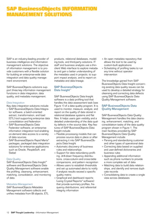 sap Businessobjects inFormation
management solUtions




SAP is an industry-leading provider of         products, relational databases, model-        • An open metadata repository that
business intelligence and information          ing tools, and third-party solutions. IT        allows the tool to be used by
management solutions. The objective            staff and business analysts use a thin-         custom-built applications
of information management is to pro-           client Web interface to explore metada-       • Scheduling of profiling tasks to run
vide customers with a flexible solution        ta and gain a better understanding of           any time without operator
for building an enterprise-wide data           the metadata used in projects, to sup-          intervention
integration and data quality manage-           port impact analysis, and to report on
ment environment.                              metadata and data lineage.                    The knowledge gained from SAP
                                                                                             BusinessObjects Data Insight concern-
SAP BusinessObjects solutions sup-             SAP BusinessObjects                           ing existing data quality issues can be
port three key information management          Data Insight™                                 used to develop a detailed strategy for
functions in data integration, data                                                          cleansing and correcting data defects
quality, and metadata management.              SAP BusinessObjects Data Insight              using SAP BusinessObjects Data
                                               software is a data profiling tool that        Quality Management software.
Data Integration                               handles the data assessment task (see
Key data integration solutions include:        Figure 1) of a data quality program. It is    SAP BusinessObjects Data
• SAP BusinessObjects Data Integra-            used to monitor, measure, analyze, and        Quality Management
  tor software, a batch-oriented               report on the quality of data stored in
  extract, transformation, and load            relational database systems and flat          SAP BusinessObjects Data Quality
  (ETL) tool supporting enterprise data        files. It helps users gain visibility and a   Management handles the data cleans-
  consolidation and federation                 detailed understanding of the data qual-      ing, enhancement, matching, and
• SAP BusinessObjects Data                     ity defects in the source data. Key fea-      consolidation tasks of the data quality
  Federator software, an enterprise            tures of SAP BusinessObjects Data             program shown in Figure 1. The
  information integration tool enabling        Insight include:                              main facilities provided by SAP
  on-demand data access to a variety           • Flexible processing models that can         BusinessObjects Data Quality
  of data sources                                 process source data in place or after      Management include:
• SAP BusinessObjects Rapid Marts®                extracting it into SAP BusinessOb-         • Parsing and standardizing customer
  packages, packaged data integration             jects Data Insight                           and other types of operational data
  solutions for enterprise applications        • Automatic discovery of business             • Correcting data based on supplied
  such as Oracle, PeopleSoft, and                 rules and relationships                      and user-defined dictionaries and
  Siebel                                       • Support for data redundancy profil-           business rules
                                                  ing, drill-down frequency distribu-        • Appending additional information
Data Quality                                      tions, cross-column and cross-table          such as phone numbers to provide
SAP BusinessObjects Data Insight™                 comparisons, and pattern recognition         a more complete set of data
software and BusinessObjects Data              • Allows users to establish thresholds        • Matching data to build data relation-
Quality Management software enable                and set up automated alerts to notify        ships, and identify and remove dupli-
the profiling, cleansing, enhancement,            if analysis results exceed a specific        cate records
matching, consolidation, and monitoring           quality metric                             • Consolidating data to create a single
of data.                                       • Graphical and dashboard reports               view across databases
                                                  (using Crystal Reports® software)
Metadata Management                               that provide summary profiles, fre-
SAP BusinessObjects Metadata                      quency distributions, and referential
Management software collects and                  integrity information
unifies metadata from BI objects, ETL




12   SAP Thought Leadership – Information Management
 