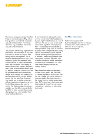 sUmmarY




Companies today cannot operate effec-         It is important that data quality tasks       For More Information
tively, or compete successfully, unless       are not buried in individual applications,
they give their users timely access to        but are implemented instead as a set of       To learn more about SAP
accurate and consistent information.          services that can be used by any appli-       BusinessObjects information manage-
The three key words here are timely,          cation from anywhere in the organiza-         ment solutions from SAP, visit our
accurate, and consistent.                     tion. This approach ensures that busi-        Web site at www.sap.com/
                                              ness processes obey a set of common           sapbusinessobjects.
The problem is that many organizations        business rules, and permits data quality
don’t know how consistent or accurate         service levels to be adjusted without
their data is, or how much poor data          directly affecting existing applications.
quality data is costing them. This is         It enables a data quality program to be
because these organizations don’t con-        deployed in a phased approach, one
sider data quality requirements from          business process at a time, and allows
the perspective of individual business        applications to be migrated to a com-
users and processes. Data quality is          mon data quality approach in an
not an all-or-nothing concept. Different      orderly fashion.
users need different levels of data qual-
ity, and it is essential to categorize data   Executives have a lot at stake when it
by business needs and required data           comes to data quality and the tough
quality service levels. It is important to    corporate compliance environment that
profile and constantly monitor data to        we live in today. It is crucial, therefore,
ensure that it is satisfying those ser-       that data quality, like data integration,
vice levels, and to rapidly correct any       be viewed from an enterprise perspec-
deficiencies that are degrading service       tive. SAP is a company that recognizes
levels. Organizations also want to            this need and, through its information
ensure that data quality processes are        management solutions, is addressing
scalable and sharable, and provide the        that need.
flexibility to allow users to dynamically
change business rules based on busi-
ness needs and context.




                                                                                     SAP Thought Leadership – Information Management   15
 