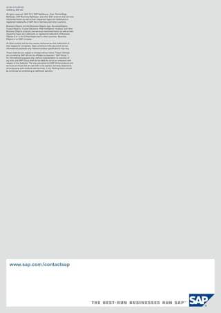 50 094 570 (09/03)
©2009 by SAP AG.

All rights reserved. SAP, R/3, SAP NetWeaver, Duet, PartnerEdge,
ByDesign, SAP Business ByDesign, and other SAP products and services
mentioned herein as well as their respective logos are trademarks or
registered trademarks of SAP AG in Germany and other countries.

Business Objects and the Business Objects logo, BusinessObjects,
Crystal Reports, Crystal Decisions, Web Intelligence, Xcelsius, and other
Business Objects products and services mentioned herein as well as their
respective logos are trademarks or registered trademarks of Business
Objects S.A. in the United States and in other countries. Business
Objects is an SAP company.

All other product and service names mentioned are the trademarks of
their respective companies. Data contained in this document serves
informational purposes only. National product specifications may vary.

These materials are subject to change without notice. These materials
are provided by SAP AG and its affiliated companies (“SAP Group”)
for informational purposes only, without representation or warranty of
any kind, and SAP Group shall not be liable for errors or omissions with
respect to the materials. The only warranties for SAP Group products and
services are those that are set forth in the express warranty statements
accompanying such products and services, if any. Nothing herein should
be construed as constituting an additional warranty.




   www.sap.com /contactsap
 