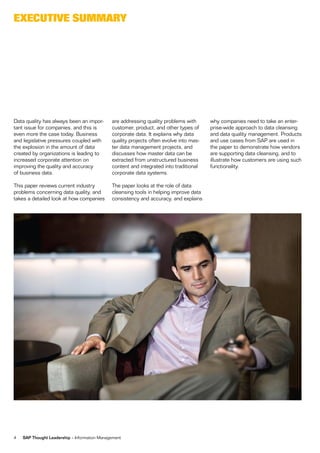 eXecUtive sUmmarY




Data quality has always been an impor-        are addressing quality problems with      why companies need to take an enter-
tant issue for companies, and this is         customer, product, and other types of     prise-wide approach to data cleansing
even more the case today. Business            corporate data. It explains why data      and data quality management. Products
and legislative pressures coupled with        quality projects often evolve into mas-   and use cases from SAP are used in
the explosion in the amount of data           ter data management projects, and         the paper to demonstrate how vendors
created by organizations is leading to        discusses how master data can be          are supporting data cleansing, and to
increased corporate attention on              extracted from unstructured business      illustrate how customers are using such
improving the quality and accuracy            content and integrated into traditional   functionality.
of business data.                             corporate data systems.

This paper reviews current industry           The paper looks at the role of data
problems concerning data quality, and         cleansing tools in helping improve data
takes a detailed look at how companies        consistency and accuracy, and explains




4   SAP Thought Leadership – Information Management
 
