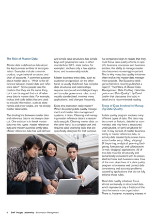 The Role of Master Data                       and simple data structures, has simple      As companies begin to realize that they
                                              keys and governance rules, is often         must focus data quality efforts on spe-
Master data is defined as data about          standardized (U.S. state codes, for         cific business processes and business
the key business entities of an organi-       example), involves only a few applica-      entities, the ability to manage master
zation. Examples include customer,            tions, and is reasonably stable.            data becomes increasingly important.
product, organizational structure, and                                                    This is why many data quality initiatives
chart of accounts. A common question          Master business entity data, such as        often evolve into master data manage-
about master data is, “What is the dif-       customer and product, on the other          ment projects. The Business Intelli-
ference between master data and refer-        hand, is usually ill-defined, has complex   gence Network recently published a
ence data?” Some people take the              data structures and relationships,          report (“The Pillars of Master Data
position that they are the same thing,        requires compound and intelligent keys      Management: Data Profiling, Data Inte-
but it can be argued that not all refer-      and complex governance rules, is not        gration and Data Quality”) by David
ence data is master data. For example,        usually standardized, involves many         Loshin that discusses this topic in
lookup and code tables that are used          applications, and changes frequently.       detail and is recommended reading.
to encode information, such as state
names and order codes, are not strictly       Does this distinction really matter?        Types of Data Involved in Manag-
master data tables.                           When developing data quality manage-        ing Data Quality
                                              ment and master data management
The dividing line between master data         systems, it does. Cleaning and manag-       A data quality program involves many
and reference data is not always clear-       ing master reference data is a reason-      different types of data. The data may
cut. One solution is to break master          ably easy job. Cleaning master data, on     be current or historic, detailed or sum-
data into two types: master reference         the other hand, is a complex task and       marized, and may have a structured,
data and master business entity data.         requires data cleansing tools that are      unstructured, or semi-structured for-
Master reference data has well-defined        specifically designed for that purpose.     mat. It may consist of master business
                                                                                          entity or master reference data, or
                                                                                          activity data created by business trans-
                                                                                          action (order entry, billing, shipping),
                                                                                          BI (reporting, analytics), planning (bud-
                                                                                          geting, forecasting), and collaborative
                                                                                          (e-mail, blogging) applications. All of
                                                                                          this data must be structurally and
                                                                                          semantically consistent with its associ-
                                                                                          ated technical and business rules. One
                                                                                          of the main objectives of a data quality
                                                                                          program is to assess and correct data
                                                                                          consistency and accuracy problems
                                                                                          caused by applications that do not fully
                                                                                          enforce those rules.

                                                                                          Most data quality initiatives focus
                                                                                          almost exclusively on structured data,
                                                                                          which represents only a fraction of the
                                                                                          data that exists in an organization.
                                                                                          There is, however, increasing interest in




8   SAP Thought Leadership – Information Management
 