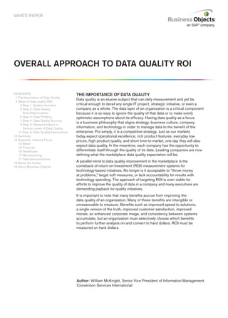 WHITE PAPER




oVerAll ApproAch To DATA QuAlITy roI


CONTENTS                                 The ImporTAnce of DATA QuAlITy
 1 The Importance of Data Quality
                                         Data quality is an elusive subject that can defy measurement and yet be
 3 Steps to Data quality ROI
   13 Step 1: System Inventory           critical enough to derail any single IT project, strategic initiative, or even a
   13 Step 2: Data Quality               company as a whole. The data layer of an organization is a critical component
      Rule Determination                 because it is so easy to ignore the quality of that data or to make overly
   16 Step 3: Data Profiling             optimistic assumptions about its efficacy. Having data quality as a focus
   17 Step 4: Data Quality Scoring
                                         is a business philosophy that aligns strategy, business culture, company
   19 Step 5: Measure Impact of
      Various Levels of Data Quality     information, and technology in order to manage data to the benefit of the
   11 Step 6: Data Quality Improvement   enterprise. Put simply, it is a competitive strategy. Just as our markets
13 Summary                               today expect operational excellence, rich product features, everyday low
14 Appendix: Industry Focus              prices, high product quality, and short time-to-market, one day they will also
   14 Retail
                                         expect data quality. In the meantime, each company has the opportunity to
   16 Financial
   16 Healthcare                         differentiate itself through the quality of its data. Leading companies are now
   17 Manufacturing                      defining what the marketplace data quality expectation will be.
   17 Telecommunications
18 About the Author                      A parallel trend to data quality improvement in the marketplace is the
19 About Business Objects                comeback of return-on-investment (ROI) measurement systems for
                                         technology-based initiatives. No longer is it acceptable to “throw money
                                         at problems,” target soft measures, or lack accountability for results with
                                         technology spending. The approach of targeting ROI is even viable for
                                         efforts to improve the quality of data in a company and many executives are
                                         demanding payback for quality initiatives.
                                         It is important to note that many benefits accrue from improving the
                                         data quality of an organization. Many of these benefits are intangible or
                                         unreasonable to measure. Benefits such as improved speed to solutions,
                                         a single version of the truth, improved customer satisfaction, improved
                                         morale, an enhanced corporate image, and consistency between systems
                                         accumulate, but an organization must selectively choose which benefits
                                         to perform further analysis on and convert to hard dollars. ROI must be
                                         measured on hard dollars.




                                         Author: William McKnight, Senior Vice President of Information Management,
                                         Conversion Services International
 