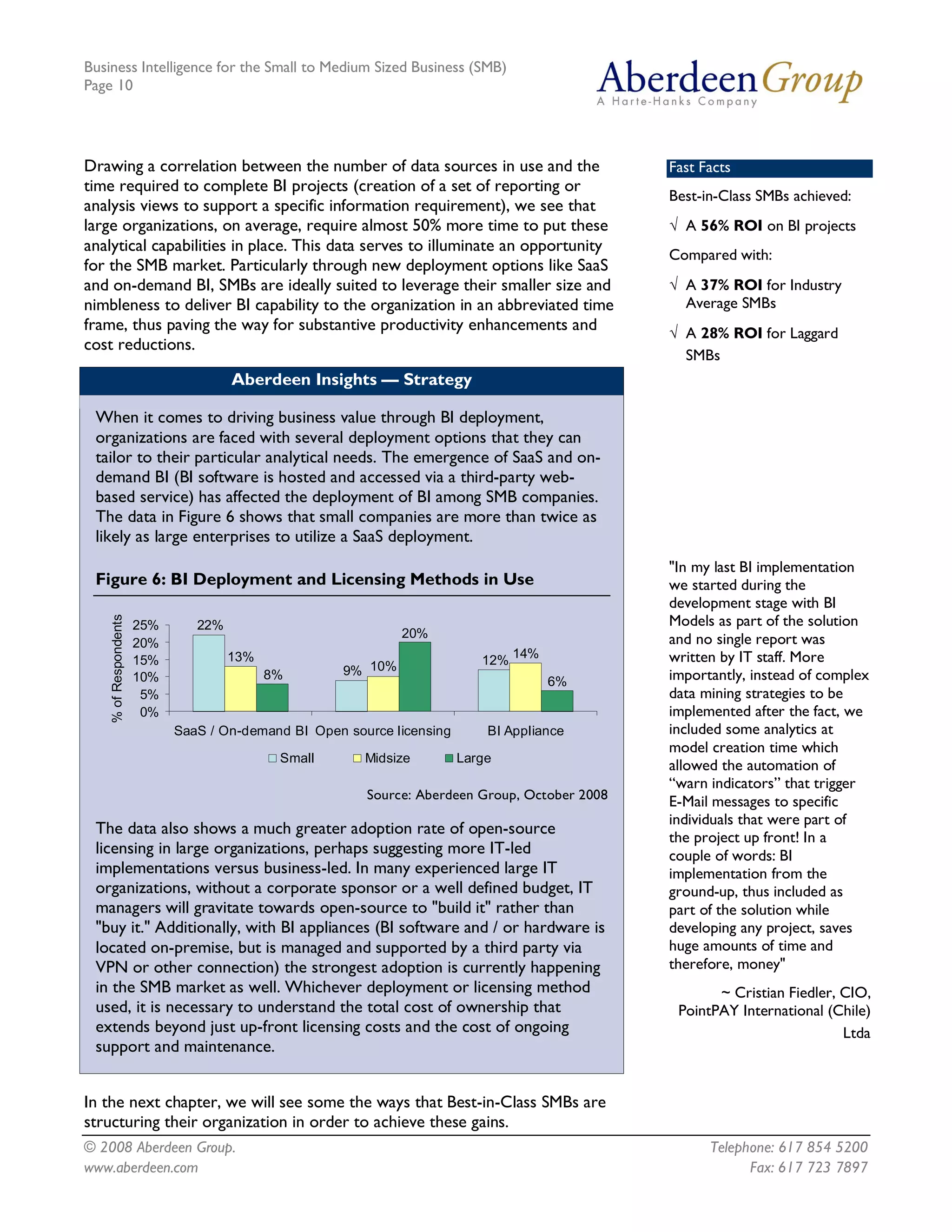 Business Intelligence for the Small to Medium Sized Business (SMB)
Page 10




Drawing a correlation between the number of data sources in use and the                            Fast Facts
time required to complete BI projects (creation of a set of reporting or
                                                                                                   Best-in-Class SMBs achieved:
analysis views to support a specific information requirement), we see that
large organizations, on average, require almost 50% more time to put these                         Ö A 56% ROI on BI projects
analytical capabilities in place. This data serves to illuminate an opportunity
                                                                                                   Compared with:
for the SMB market. Particularly through new deployment options like SaaS
and on-demand BI, SMBs are ideally suited to leverage their smaller size and                       Ö A 37% ROI for Industry
nimbleness to deliver BI capability to the organization in an abbreviated time                       Average SMBs
frame, thus paving the way for substantive productivity enhancements and                           Ö A 28% ROI for Laggard
cost reductions.
                                                                                                     SMBs
                                         Aberdeen Insights — Strategy

 When it comes to driving business value through BI deployment,
 organizations are faced with several deployment options that they can
 tailor to their particular analytical needs. The emergence of SaaS and on-
 demand BI (BI software is hosted and accessed via a third-party web-
 based service) has affected the deployment of BI among SMB companies.
 The data in Figure 6 shows that small companies are more than twice as
 likely as large enterprises to utilize a SaaS deployment.
                                                                                                   "In my last BI implementation
 Figure 6: BI Deployment and Licensing Methods in Use                                              we started during the
                                                                                                   development stage with BI
    % of Respondents 




                        25%       22%                                                              Models as part of the solution
                                                                    20%                            and no single report was
                        20% 
                                       13%                                          14%            written by IT staff. More
                        15%                                                     12% 
                        10%                   8%         9%  10%                                   importantly, instead of complex
                                                                                           6% 
                         5%                                                                        data mining strategies to be
                         0%                                                                        implemented after the fact, we
                               SaaS / On­demand BI  Open source licensing        BI Appliance      included some analytics at
                                                                                                   model creation time which
                                                Small       Midsize          Large
                                                                                                   allowed the automation of
                                                                                                   “warn indicators” that trigger
                                                            Source: Aberdeen Group, October 2008   E-Mail messages to specific
                                                                                                   individuals that were part of
 The data also shows a much greater adoption rate of open-source                                   the project up front! In a
 licensing in large organizations, perhaps suggesting more IT-led                                  couple of words: BI
 implementations versus business-led. In many experienced large IT                                 implementation from the
 organizations, without a corporate sponsor or a well defined budget, IT                           ground-up, thus included as
 managers will gravitate towards open-source to "build it" rather than                             part of the solution while
 "buy it." Additionally, with BI appliances (BI software and / or hardware is                      developing any project, saves
 located on-premise, but is managed and supported by a third party via                             huge amounts of time and
 VPN or other connection) the strongest adoption is currently happening                            therefore, money"
 in the SMB market as well. Whichever deployment or licensing method                                      ~ Cristian Fiedler, CIO,
 used, it is necessary to understand the total cost of ownership that                               PointPAY International (Chile)
 extends beyond just up-front licensing costs and the cost of ongoing                                                         Ltda
 support and maintenance.


In the next chapter, we will see some the ways that Best-in-Class SMBs are
structuring their organization in order to achieve these gains.
© 2008 Aberdeen Group.                                                                                   Telephone: 617 854 5200
www.aberdeen.com                                                                                               Fax: 617 723 7897
 