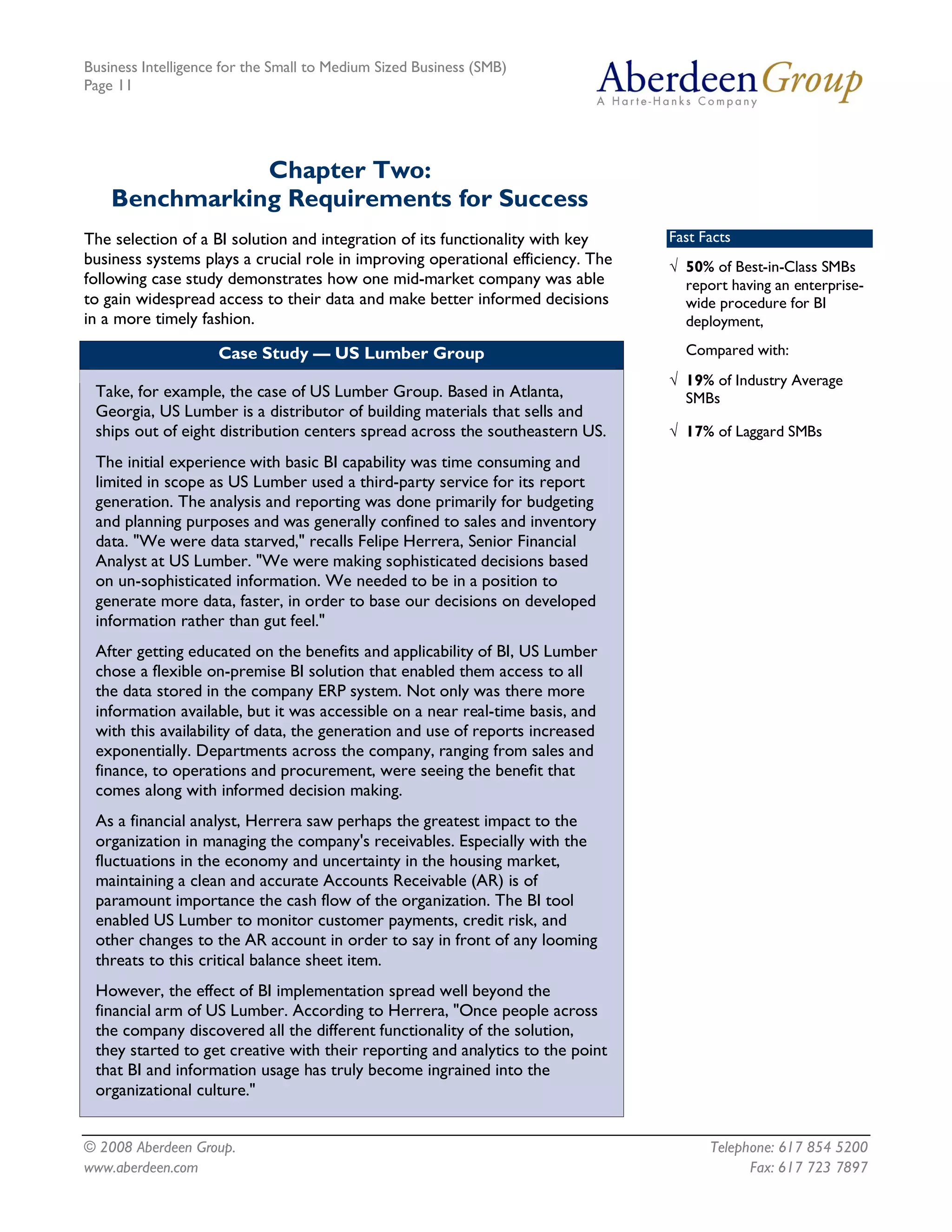 Business Intelligence for the Small to Medium Sized Business (SMB)
Page 11




               Chapter Two:
    Benchmarking Requirements for Success
The selection of a BI solution and integration of its functionality with key     Fast Facts
business systems plays a crucial role in improving operational efficiency. The   Ö 50% of Best-in-Class SMBs
following case study demonstrates how one mid-market company was able              report having an enterprise-
to gain widespread access to their data and make better informed decisions         wide procedure for BI
in a more timely fashion.                                                          deployment,

                    Case Study — US Lumber Group                                   Compared with:
                                                                                 Ö 19% of Industry Average
 Take, for example, the case of US Lumber Group. Based in Atlanta,                 SMBs
 Georgia, US Lumber is a distributor of building materials that sells and
 ships out of eight distribution centers spread across the southeastern US.      Ö 17% of Laggard SMBs
 The initial experience with basic BI capability was time consuming and
 limited in scope as US Lumber used a third-party service for its report
 generation. The analysis and reporting was done primarily for budgeting
 and planning purposes and was generally confined to sales and inventory
 data. "We were data starved," recalls Felipe Herrera, Senior Financial
 Analyst at US Lumber. "We were making sophisticated decisions based
 on un-sophisticated information. We needed to be in a position to
 generate more data, faster, in order to base our decisions on developed
 information rather than gut feel."
 After getting educated on the benefits and applicability of BI, US Lumber
 chose a flexible on-premise BI solution that enabled them access to all
 the data stored in the company ERP system. Not only was there more
 information available, but it was accessible on a near real-time basis, and
 with this availability of data, the generation and use of reports increased
 exponentially. Departments across the company, ranging from sales and
 finance, to operations and procurement, were seeing the benefit that
 comes along with informed decision making.
 As a financial analyst, Herrera saw perhaps the greatest impact to the
 organization in managing the company's receivables. Especially with the
 fluctuations in the economy and uncertainty in the housing market,
 maintaining a clean and accurate Accounts Receivable (AR) is of
 paramount importance the cash flow of the organization. The BI tool
 enabled US Lumber to monitor customer payments, credit risk, and
 other changes to the AR account in order to say in front of any looming
 threats to this critical balance sheet item.
 However, the effect of BI implementation spread well beyond the
 financial arm of US Lumber. According to Herrera, "Once people across
 the company discovered all the different functionality of the solution,
 they started to get creative with their reporting and analytics to the point
 that BI and information usage has truly become ingrained into the
 organizational culture."


© 2008 Aberdeen Group.                                                                 Telephone: 617 854 5200
www.aberdeen.com                                                                             Fax: 617 723 7897
 