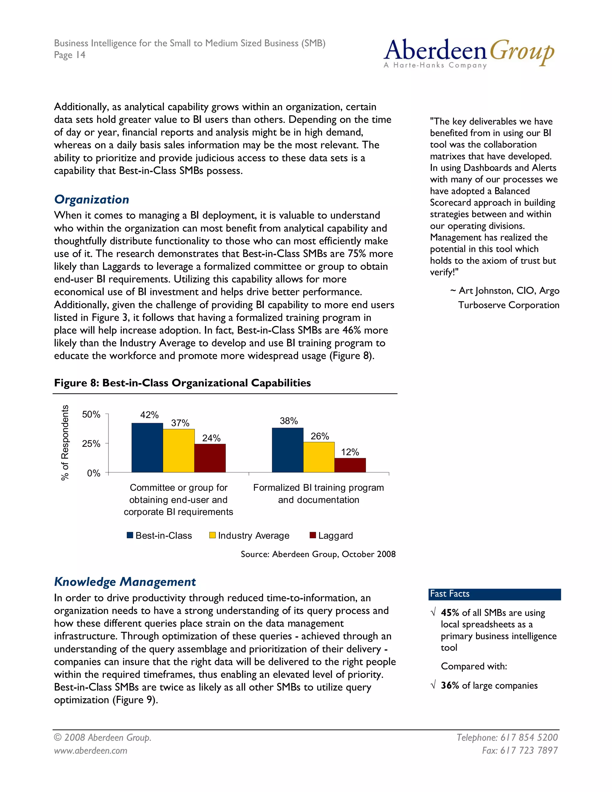 Business Intelligence for the Small to Medium Sized Business (SMB)
Page 14




Additionally, as analytical capability grows within an organization, certain
data sets hold greater value to BI users than others. Depending on the time                     "The key deliverables we have
of day or year, financial reports and analysis might be in high demand,                         benefited from in using our BI
whereas on a daily basis sales information may be the most relevant. The                        tool was the collaboration
ability to prioritize and provide judicious access to these data sets is a                      matrixes that have developed.
capability that Best-in-Class SMBs possess.                                                     In using Dashboards and Alerts
                                                                                                with many of our processes we
                                                                                                have adopted a Balanced
Organization                                                                                    Scorecard approach in building
When it comes to managing a BI deployment, it is valuable to understand                         strategies between and within
who within the organization can most benefit from analytical capability and                     our operating divisions.
thoughtfully distribute functionality to those who can most efficiently make                    Management has realized the
use of it. The research demonstrates that Best-in-Class SMBs are 75% more                       potential in this tool which
                                                                                                holds to the axiom of trust but
likely than Laggards to leverage a formalized committee or group to obtain                      verify!"
end-user BI requirements. Utilizing this capability allows for more
economical use of BI investment and helps drive better performance.                                  ~ Art Johnston, CIO, Argo
Additionally, given the challenge of providing BI capability to more end users                         Turboserve Corporation
listed in Figure 3, it follows that having a formalized training program in
place will help increase adoption. In fact, Best-in-Class SMBs are 46% more
likely than the Industry Average to develop and use BI training program to
educate the workforce and promote more widespread usage (Figure 8).

Figure 8: Best-in-Class Organizational Capabilities 
 % of Respondents 




                     50%       42% 
                                      37%                         38% 
                                               24%                       26% 
                     25% 
                                                                                12% 

                     0% 
                             Committee or group for        Formalized BI training program 
                             obtaining end­user and             and documentation 
                            corporate BI requirements 

                              Best­in­Class      Industry Average          Laggard
                                                         Source: Aberdeen Group, October 2008


Knowledge Management
In order to drive productivity through reduced time-to-information, an                          Fast Facts
organization needs to have a strong understanding of its query process and                      Ö 45% of all SMBs are using
how these different queries place strain on the data management                                   local spreadsheets as a
infrastructure. Through optimization of these queries - achieved through an                       primary business intelligence
understanding of the query assemblage and prioritization of their delivery -                      tool
companies can insure that the right data will be delivered to the right people                    Compared with:
within the required timeframes, thus enabling an elevated level of priority.
Best-in-Class SMBs are twice as likely as all other SMBs to utilize query                       Ö 36% of large companies
optimization (Figure 9).


© 2008 Aberdeen Group.                                                                                Telephone: 617 854 5200
www.aberdeen.com                                                                                            Fax: 617 723 7897
 
