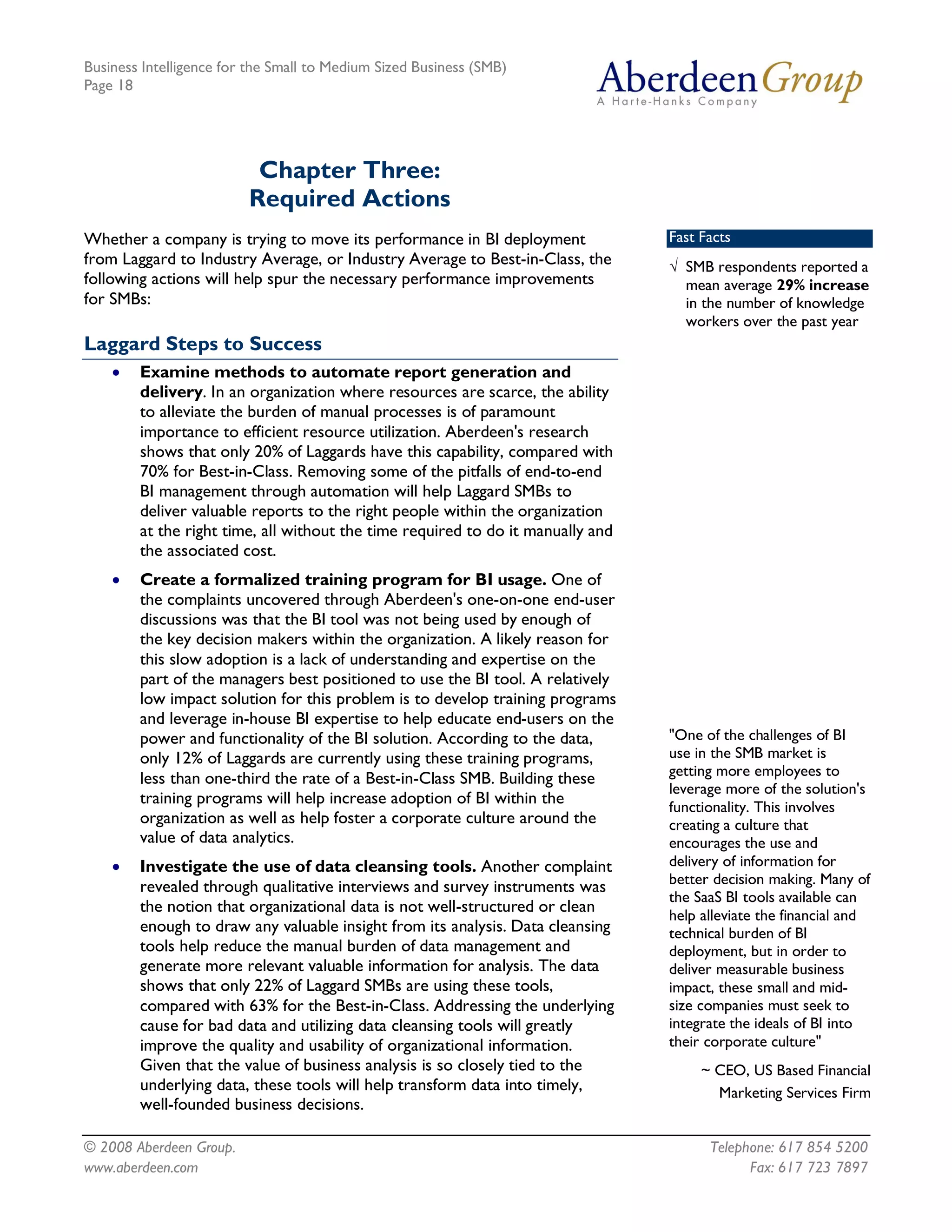 Business Intelligence for the Small to Medium Sized Business (SMB)
Page 18




                          Chapter Three:
                         Required Actions
Whether a company is trying to move its performance in BI deployment             Fast Facts
from Laggard to Industry Average, or Industry Average to Best-in-Class, the      Ö SMB respondents reported a
following actions will help spur the necessary performance improvements            mean average 29% increase
for SMBs:                                                                          in the number of knowledge
                                                                                   workers over the past year
Laggard Steps to Success
    ·   Examine methods to automate report generation and
        delivery. In an organization where resources are scarce, the ability
        to alleviate the burden of manual processes is of paramount
        importance to efficient resource utilization. Aberdeen's research
        shows that only 20% of Laggards have this capability, compared with
        70% for Best-in-Class. Removing some of the pitfalls of end-to-end
        BI management through automation will help Laggard SMBs to
        deliver valuable reports to the right people within the organization
        at the right time, all without the time required to do it manually and
        the associated cost.
    ·   Create a formalized training program for BI usage. One of
        the complaints uncovered through Aberdeen's one-on-one end-user
        discussions was that the BI tool was not being used by enough of
        the key decision makers within the organization. A likely reason for
        this slow adoption is a lack of understanding and expertise on the
        part of the managers best positioned to use the BI tool. A relatively
        low impact solution for this problem is to develop training programs
        and leverage in-house BI expertise to help educate end-users on the
        power and functionality of the BI solution. According to the data,       "One of the challenges of BI
        only 12% of Laggards are currently using these training programs,        use in the SMB market is
        less than one-third the rate of a Best-in-Class SMB. Building these      getting more employees to
                                                                                 leverage more of the solution's
        training programs will help increase adoption of BI within the           functionality. This involves
        organization as well as help foster a corporate culture around the       creating a culture that
        value of data analytics.                                                 encourages the use and
    ·   Investigate the use of data cleansing tools. Another complaint           delivery of information for
                                                                                 better decision making. Many of
        revealed through qualitative interviews and survey instruments was
                                                                                 the SaaS BI tools available can
        the notion that organizational data is not well-structured or clean      help alleviate the financial and
        enough to draw any valuable insight from its analysis. Data cleansing    technical burden of BI
        tools help reduce the manual burden of data management and               deployment, but in order to
        generate more relevant valuable information for analysis. The data       deliver measurable business
        shows that only 22% of Laggard SMBs are using these tools,               impact, these small and mid-
        compared with 63% for the Best-in-Class. Addressing the underlying       size companies must seek to
        cause for bad data and utilizing data cleansing tools will greatly       integrate the ideals of BI into
        improve the quality and usability of organizational information.         their corporate culture"
        Given that the value of business analysis is so closely tied to the           ~ CEO, US Based Financial
        underlying data, these tools will help transform data into timely,              Marketing Services Firm
        well-founded business decisions.

© 2008 Aberdeen Group.                                                                 Telephone: 617 854 5200
www.aberdeen.com                                                                             Fax: 617 723 7897
 