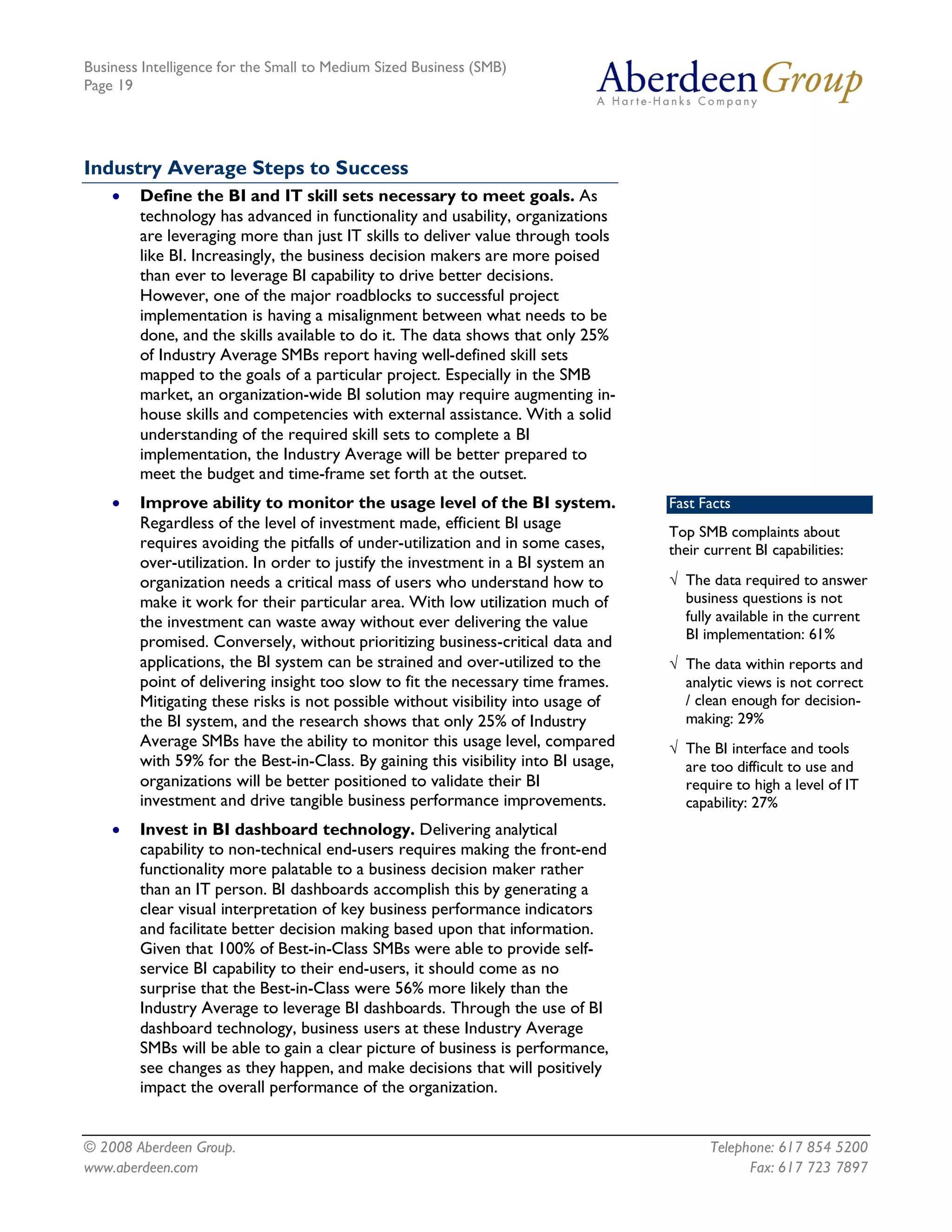 Business Intelligence for the Small to Medium Sized Business (SMB)
Page 19




Industry Average Steps to Success
    ·   Define the BI and IT skill sets necessary to meet goals. As
        technology has advanced in functionality and usability, organizations
        are leveraging more than just IT skills to deliver value through tools
        like BI. Increasingly, the business decision makers are more poised
        than ever to leverage BI capability to drive better decisions.
        However, one of the major roadblocks to successful project
        implementation is having a misalignment between what needs to be
        done, and the skills available to do it. The data shows that only 25%
        of Industry Average SMBs report having well-defined skill sets
        mapped to the goals of a particular project. Especially in the SMB
        market, an organization-wide BI solution may require augmenting in-
        house skills and competencies with external assistance. With a solid
        understanding of the required skill sets to complete a BI
        implementation, the Industry Average will be better prepared to
        meet the budget and time-frame set forth at the outset.
    ·   Improve ability to monitor the usage level of the BI system.                Fast Facts
        Regardless of the level of investment made, efficient BI usage              Top SMB complaints about
        requires avoiding the pitfalls of under-utilization and in some cases,      their current BI capabilities:
        over-utilization. In order to justify the investment in a BI system an
        organization needs a critical mass of users who understand how to           Ö The data required to answer
        make it work for their particular area. With low utilization much of          business questions is not
        the investment can waste away without ever delivering the value               fully available in the current
        promised. Conversely, without prioritizing business-critical data and         BI implementation: 61%
        applications, the BI system can be strained and over-utilized to the        Ö The data within reports and
        point of delivering insight too slow to fit the necessary time frames.        analytic views is not correct
        Mitigating these risks is not possible without visibility into usage of       / clean enough for decision-
        the BI system, and the research shows that only 25% of Industry               making: 29%
        Average SMBs have the ability to monitor this usage level, compared         Ö The BI interface and tools
        with 59% for the Best-in-Class. By gaining this visibility into BI usage,     are too difficult to use and
        organizations will be better positioned to validate their BI                  require to high a level of IT
        investment and drive tangible business performance improvements.              capability: 27%
    ·   Invest in BI dashboard technology. Delivering analytical
        capability to non-technical end-users requires making the front-end
        functionality more palatable to a business decision maker rather
        than an IT person. BI dashboards accomplish this by generating a
        clear visual interpretation of key business performance indicators
        and facilitate better decision making based upon that information.
        Given that 100% of Best-in-Class SMBs were able to provide self-
        service BI capability to their end-users, it should come as no
        surprise that the Best-in-Class were 56% more likely than the
        Industry Average to leverage BI dashboards. Through the use of BI
        dashboard technology, business users at these Industry Average
        SMBs will be able to gain a clear picture of business is performance,
        see changes as they happen, and make decisions that will positively
        impact the overall performance of the organization.


© 2008 Aberdeen Group.                                                                     Telephone: 617 854 5200
www.aberdeen.com                                                                                 Fax: 617 723 7897
 