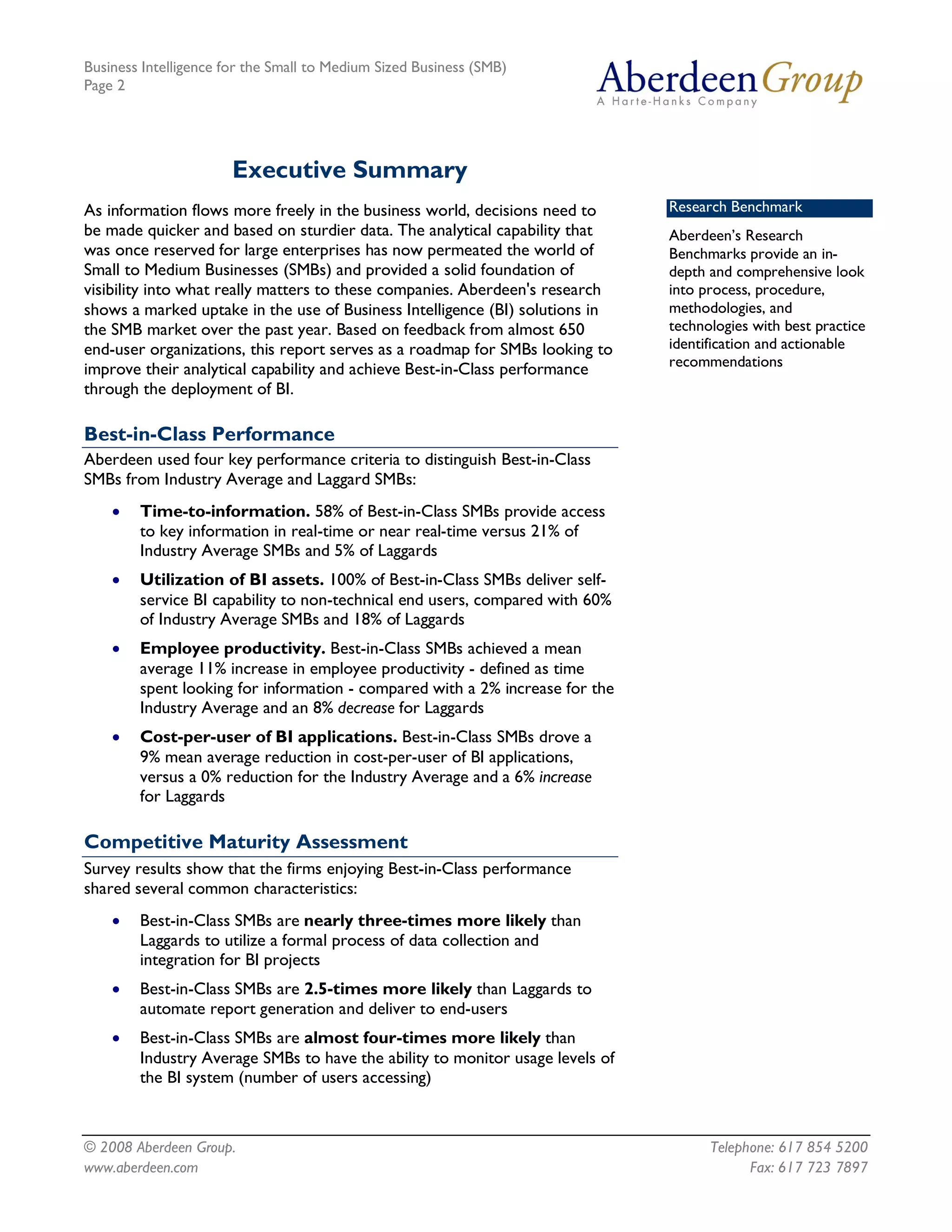Business Intelligence for the Small to Medium Sized Business (SMB)
Page 2




                       Executive Summary
As information flows more freely in the business world, decisions need to      Research Benchmark
be made quicker and based on sturdier data. The analytical capability that     Aberdeen’s Research
was once reserved for large enterprises has now permeated the world of         Benchmarks provide an in-
Small to Medium Businesses (SMBs) and provided a solid foundation of           depth and comprehensive look
visibility into what really matters to these companies. Aberdeen's research    into process, procedure,
shows a marked uptake in the use of Business Intelligence (BI) solutions in    methodologies, and
the SMB market over the past year. Based on feedback from almost 650           technologies with best practice
end-user organizations, this report serves as a roadmap for SMBs looking to    identification and actionable
improve their analytical capability and achieve Best-in-Class performance      recommendations
through the deployment of BI.

Best-in-Class Performance
Aberdeen used four key performance criteria to distinguish Best-in-Class
SMBs from Industry Average and Laggard SMBs:
    ·   Time-to-information. 58% of Best-in-Class SMBs provide access
        to key information in real-time or near real-time versus 21% of
        Industry Average SMBs and 5% of Laggards
    ·   Utilization of BI assets. 100% of Best-in-Class SMBs deliver self-
        service BI capability to non-technical end users, compared with 60%
        of Industry Average SMBs and 18% of Laggards
    ·   Employee productivity. Best-in-Class SMBs achieved a mean
        average 11% increase in employee productivity - defined as time
        spent looking for information - compared with a 2% increase for the
        Industry Average and an 8% decrease for Laggards
    ·   Cost-per-user of BI applications. Best-in-Class SMBs drove a
        9% mean average reduction in cost-per-user of BI applications,
        versus a 0% reduction for the Industry Average and a 6% increase
        for Laggards

Competitive Maturity Assessment
Survey results show that the firms enjoying Best-in-Class performance
shared several common characteristics:
    ·   Best-in-Class SMBs are nearly three-times more likely than
        Laggards to utilize a formal process of data collection and
        integration for BI projects
    ·   Best-in-Class SMBs are 2.5-times more likely than Laggards to
        automate report generation and deliver to end-users
    ·   Best-in-Class SMBs are almost four-times more likely than
        Industry Average SMBs to have the ability to monitor usage levels of
        the BI system (number of users accessing)



© 2008 Aberdeen Group.                                                               Telephone: 617 854 5200
www.aberdeen.com                                                                           Fax: 617 723 7897
 