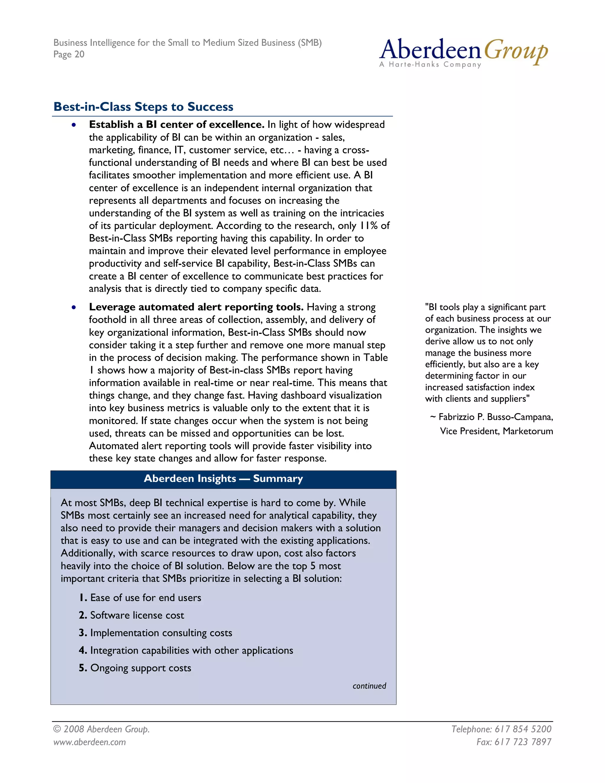Business Intelligence for the Small to Medium Sized Business (SMB)
Page 20




Best-in-Class Steps to Success
    ·     Establish a BI center of excellence. In light of how widespread
          the applicability of BI can be within an organization - sales,
          marketing, finance, IT, customer service, etc… - having a cross-
          functional understanding of BI needs and where BI can best be used
          facilitates smoother implementation and more efficient use. A BI
          center of excellence is an independent internal organization that
          represents all departments and focuses on increasing the
          understanding of the BI system as well as training on the intricacies
          of its particular deployment. According to the research, only 11% of
          Best-in-Class SMBs reporting having this capability. In order to
          maintain and improve their elevated level performance in employee
          productivity and self-service BI capability, Best-in-Class SMBs can
          create a BI center of excellence to communicate best practices for
          analysis that is directly tied to company specific data.
    ·     Leverage automated alert reporting tools. Having a strong               "BI tools play a significant part
          foothold in all three areas of collection, assembly, and delivery of    of each business process at our
          key organizational information, Best-in-Class SMBs should now           organization. The insights we
          consider taking it a step further and remove one more manual step       derive allow us to not only
          in the process of decision making. The performance shown in Table       manage the business more
                                                                                  efficiently, but also are a key
          1 shows how a majority of Best-in-class SMBs report having              determining factor in our
          information available in real-time or near real-time. This means that   increased satisfaction index
          things change, and they change fast. Having dashboard visualization     with clients and suppliers"
          into key business metrics is valuable only to the extent that it is
          monitored. If state changes occur when the system is not being           ~ Fabrizzio P. Busso-Campana,
          used, threats can be missed and opportunities can be lost.                 Vice President, Marketorum
          Automated alert reporting tools will provide faster visibility into
          these key state changes and allow for faster response.
                       Aberdeen Insights — Summary

 At most SMBs, deep BI technical expertise is hard to come by. While
 SMBs most certainly see an increased need for analytical capability, they
 also need to provide their managers and decision makers with a solution
 that is easy to use and can be integrated with the existing applications.
 Additionally, with scarce resources to draw upon, cost also factors
 heavily into the choice of BI solution. Below are the top 5 most
 important criteria that SMBs prioritize in selecting a BI solution:
        1. Ease of use for end users
        2. Software license cost
        3. Implementation consulting costs
        4. Integration capabilities with other applications
        5. Ongoing support costs
                                                                      continued



© 2008 Aberdeen Group.                                                                  Telephone: 617 854 5200
www.aberdeen.com                                                                              Fax: 617 723 7897
 