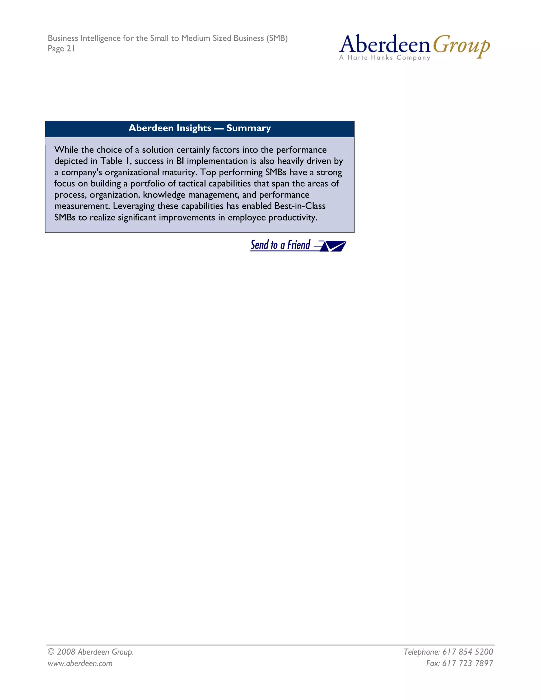 Business Intelligence for the Small to Medium Sized Business (SMB)
Page 21




                      Aberdeen Insights — Summary

 While the choice of a solution certainly factors into the performance
 depicted in Table 1, success in BI implementation is also heavily driven by
 a company's organizational maturity. Top performing SMBs have a strong
 focus on building a portfolio of tactical capabilities that span the areas of
 process, organization, knowledge management, and performance
 measurement. Leveraging these capabilities has enabled Best-in-Class
 SMBs to realize significant improvements in employee productivity.




© 2008 Aberdeen Group.                                                           Telephone: 617 854 5200
www.aberdeen.com                                                                       Fax: 617 723 7897
 