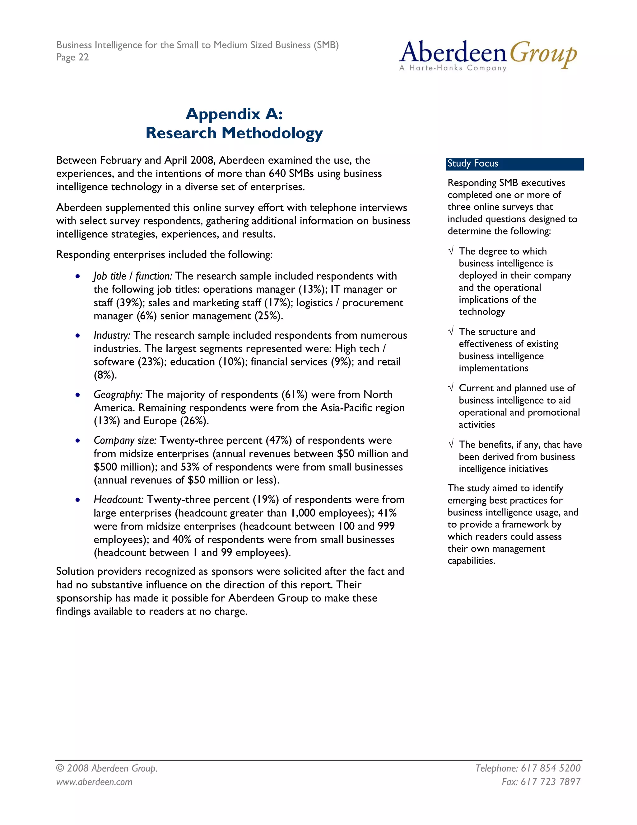 Business Intelligence for the Small to Medium Sized Business (SMB)
Page 22




                        Appendix A:
                    Research Methodology
Between February and April 2008, Aberdeen examined the use, the                 Study Focus
experiences, and the intentions of more than 640 SMBs using business
intelligence technology in a diverse set of enterprises.                        Responding SMB executives
                                                                                completed one or more of
Aberdeen supplemented this online survey effort with telephone interviews       three online surveys that
with select survey respondents, gathering additional information on business    included questions designed to
intelligence strategies, experiences, and results.                              determine the following:

Responding enterprises included the following:                                  Ö The degree to which
                                                                                  business intelligence is
    ·   Job title / function: The research sample included respondents with       deployed in their company
        the following job titles: operations manager (13%); IT manager or         and the operational
        staff (39%); sales and marketing staff (17%); logistics / procurement     implications of the
        manager (6%) senior management (25%).                                     technology

    ·   Industry: The research sample included respondents from numerous        Ö The structure and
        industries. The largest segments represented were: High tech /            effectiveness of existing
                                                                                  business intelligence
        software (23%); education (10%); financial services (9%); and retail
                                                                                  implementations
        (8%).
                                                                                Ö Current and planned use of
    ·   Geography: The majority of respondents (61%) were from North              business intelligence to aid
        America. Remaining respondents were from the Asia-Pacific region          operational and promotional
        (13%) and Europe (26%).                                                   activities
    ·   Company size: Twenty-three percent (47%) of respondents were            Ö The benefits, if any, that have
        from midsize enterprises (annual revenues between $50 million and         been derived from business
        $500 million); and 53% of respondents were from small businesses          intelligence initiatives
        (annual revenues of $50 million or less).
                                                                                The study aimed to identify
    ·   Headcount: Twenty-three percent (19%) of respondents were from          emerging best practices for
        large enterprises (headcount greater than 1,000 employees); 41%         business intelligence usage, and
        were from midsize enterprises (headcount between 100 and 999            to provide a framework by
        employees); and 40% of respondents were from small businesses           which readers could assess
        (headcount between 1 and 99 employees).                                 their own management
                                                                                capabilities.
Solution providers recognized as sponsors were solicited after the fact and
had no substantive influence on the direction of this report. Their
sponsorship has made it possible for Aberdeen Group to make these
findings available to readers at no charge.




© 2008 Aberdeen Group.                                                                Telephone: 617 854 5200
www.aberdeen.com                                                                            Fax: 617 723 7897
 