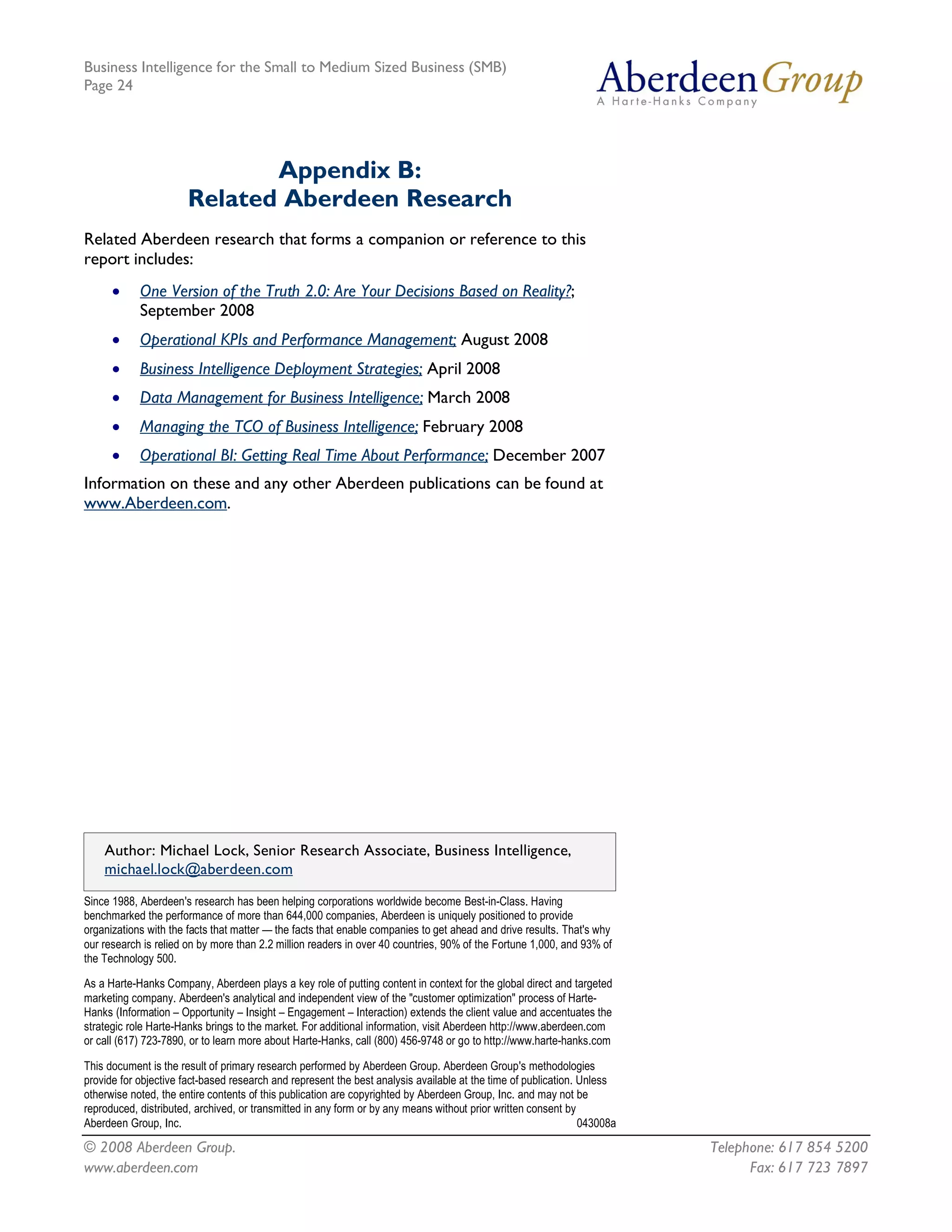 Business Intelligence for the Small to Medium Sized Business (SMB)
Page 24




                              Appendix B:
                       Related Aberdeen Research
Related Aberdeen research that forms a companion or reference to this
report includes:
      ·     One Version of the Truth 2.0: Are Your Decisions Based on Reality?;
            September 2008
      ·     Operational KPIs and Performance Management; August 2008
      ·     Business Intelligence Deployment Strategies; April 2008
      ·     Data Management for Business Intelligence; March 2008
      ·     Managing the TCO of Business Intelligence; February 2008
      ·     Operational BI: Getting Real Time About Performance; December 2007
Information on these and any other Aberdeen publications can be found at
www.Aberdeen.com.




    Author: Michael Lock, Senior Research Associate, Business Intelligence,
    michael.lock@aberdeen.com 
Since 1988, Aberdeen's research has been helping corporations worldwide become Best­in­Class. Having 
benchmarked the performance of more than 644,000 companies, Aberdeen is uniquely positioned to provide 
organizations with the facts that matter — the facts that enable companies to get ahead and drive results. That's why 
our research is relied on by more than 2.2 million readers in over 40 countries, 90% of the Fortune 1,000, and 93% of 
the Technology 500. 

As a Harte­Hanks Company, Aberdeen plays a key role of putting content in context for the global direct and targeted 
marketing company. Aberdeen's analytical and independent view of the "customer optimization" process of Harte­ 
Hanks (Information – Opportunity – Insight – Engagement – Interaction) extends the client value and accentuates the 
strategic role Harte­Hanks brings to the market. For additional information, visit Aberdeen http://www.aberdeen.com 
or call (617) 723­7890, or to learn more about Harte­Hanks, call (800) 456­9748 or go to http://www.harte­hanks.com 

This document is the result of primary research performed by Aberdeen Group. Aberdeen Group's methodologies 
provide for objective fact­based research and represent the best analysis available at the time of publication. Unless 
otherwise noted, the entire contents of this publication are copyrighted by Aberdeen Group, Inc. and may not be 
reproduced, distributed, archived, or transmitted in any form or by any means without prior written consent by 
Aberdeen Group, Inc.                                                                                            043008a

© 2008 Aberdeen Group.                                                                                                    Telephone: 617 854 5200
www.aberdeen.com                                                                                                                Fax: 617 723 7897
 