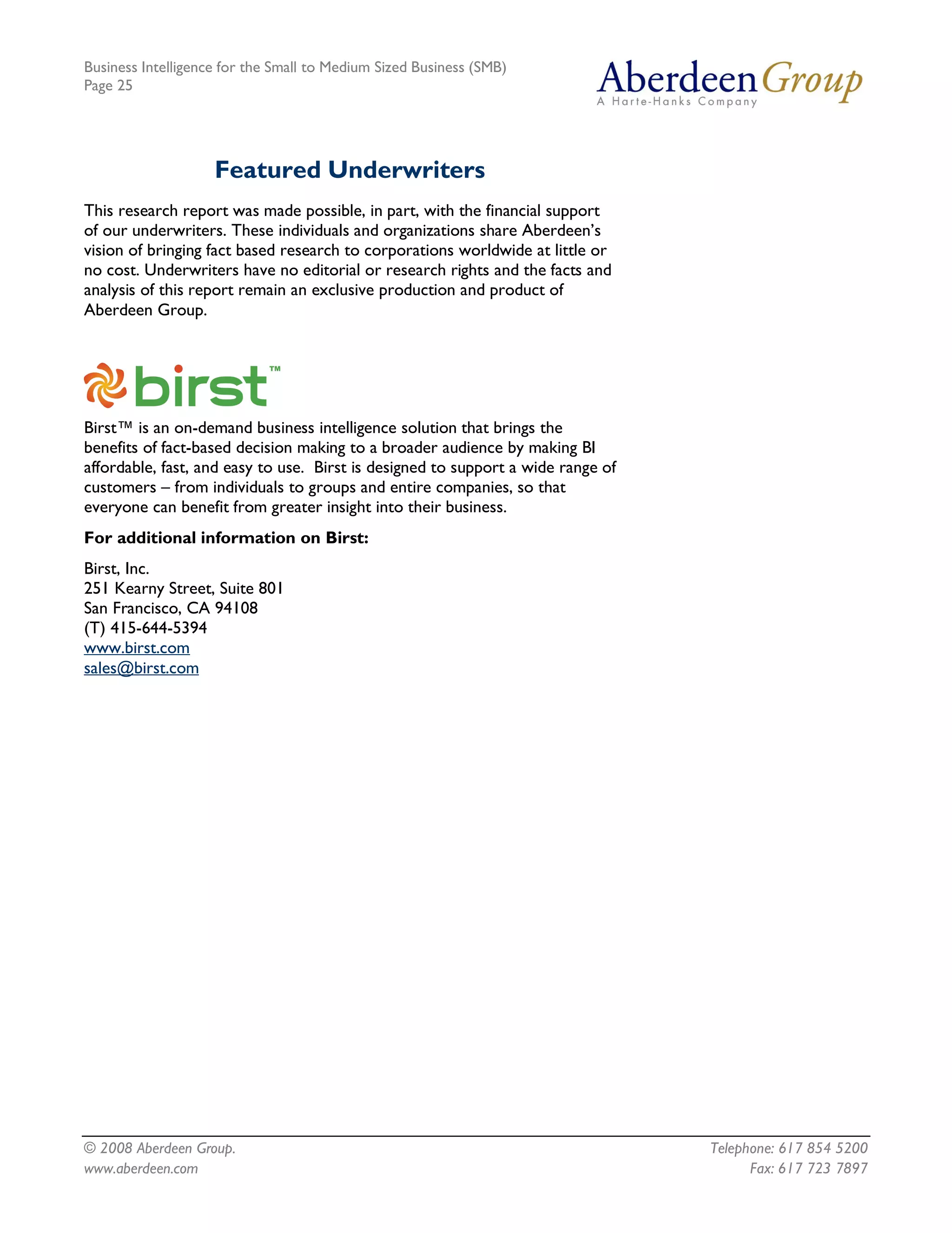 Business Intelligence for the Small to Medium Sized Business (SMB)
Page 25




                    Featured Underwriters
This research report was made possible, in part, with the financial support
of our underwriters. These individuals and organizations share Aberdeen’s
vision of bringing fact based research to corporations worldwide at little or
no cost. Underwriters have no editorial or research rights and the facts and
analysis of this report remain an exclusive production and product of
Aberdeen Group.




Birst™ is an on-demand business intelligence solution that brings the
benefits of fact-based decision making to a broader audience by making BI
affordable, fast, and easy to use. Birst is designed to support a wide range of
customers – from individuals to groups and entire companies, so that
everyone can benefit from greater insight into their business.
For additional information on Birst:
Birst, Inc.
251 Kearny Street, Suite 801
San Francisco, CA 94108
(T) 415-644-5394
www.birst.com
sales@birst.com




© 2008 Aberdeen Group.                                                            Telephone: 617 854 5200
www.aberdeen.com                                                                        Fax: 617 723 7897
 