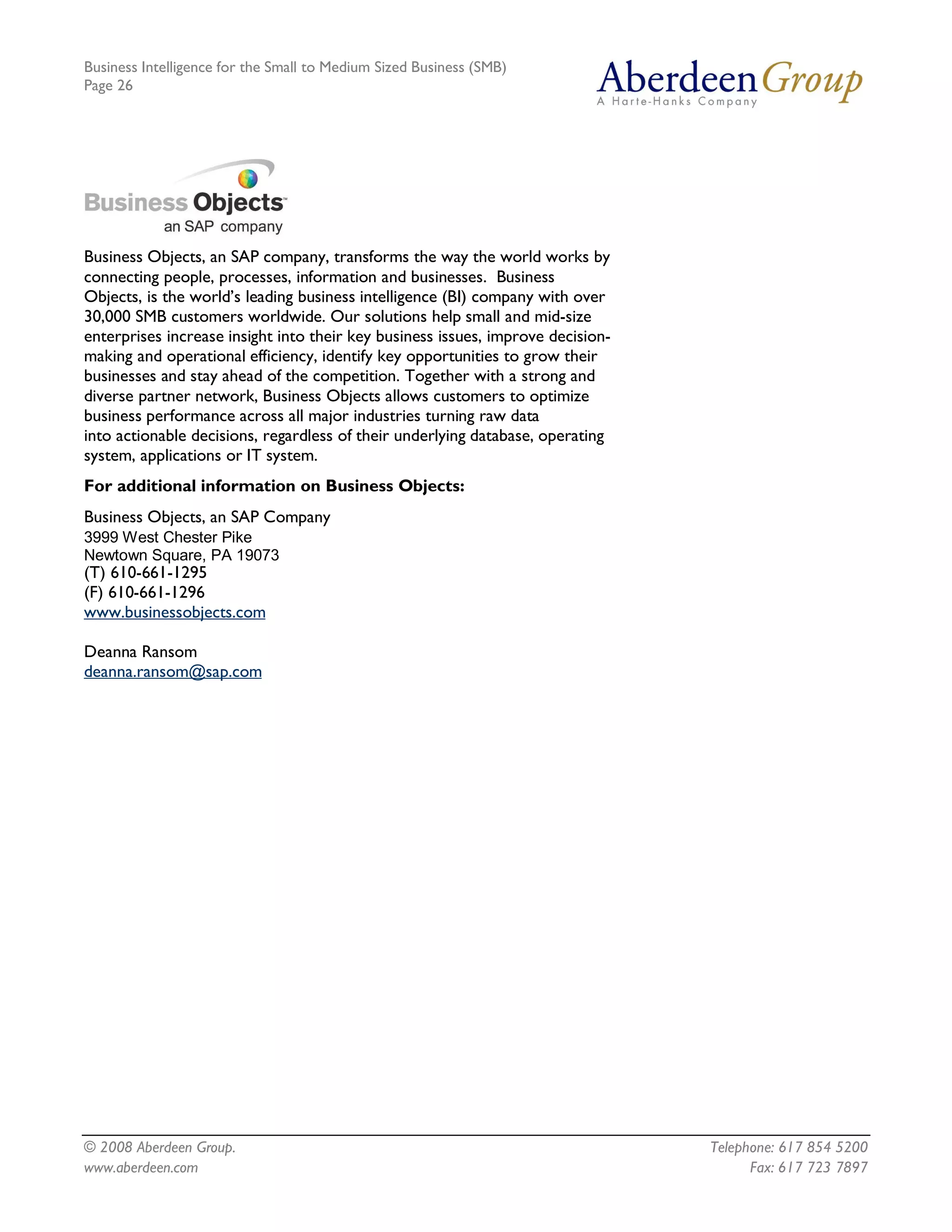 Business Intelligence for the Small to Medium Sized Business (SMB)
Page 26




Business Objects, an SAP company, transforms the way the world works by
connecting people, processes, information and businesses. Business
Objects, is the world’s leading business intelligence (BI) company with over
30,000 SMB customers worldwide. Our solutions help small and mid-size
enterprises increase insight into their key business issues, improve decision-
making and operational efficiency, identify key opportunities to grow their
businesses and stay ahead of the competition. Together with a strong and
diverse partner network, Business Objects allows customers to optimize
business performance across all major industries turning raw data
into actionable decisions, regardless of their underlying database, operating
system, applications or IT system.
For additional information on Business Objects:
Business Objects, an SAP Company 
3999 West Chester Pike 
Newtown Square, PA 19073
(T) 610-661-1295
(F) 610-661-1296
www.businessobjects.com

Deanna Ransom
deanna.ransom@sap.com




© 2008 Aberdeen Group.                                                           Telephone: 617 854 5200
www.aberdeen.com                                                                       Fax: 617 723 7897
 