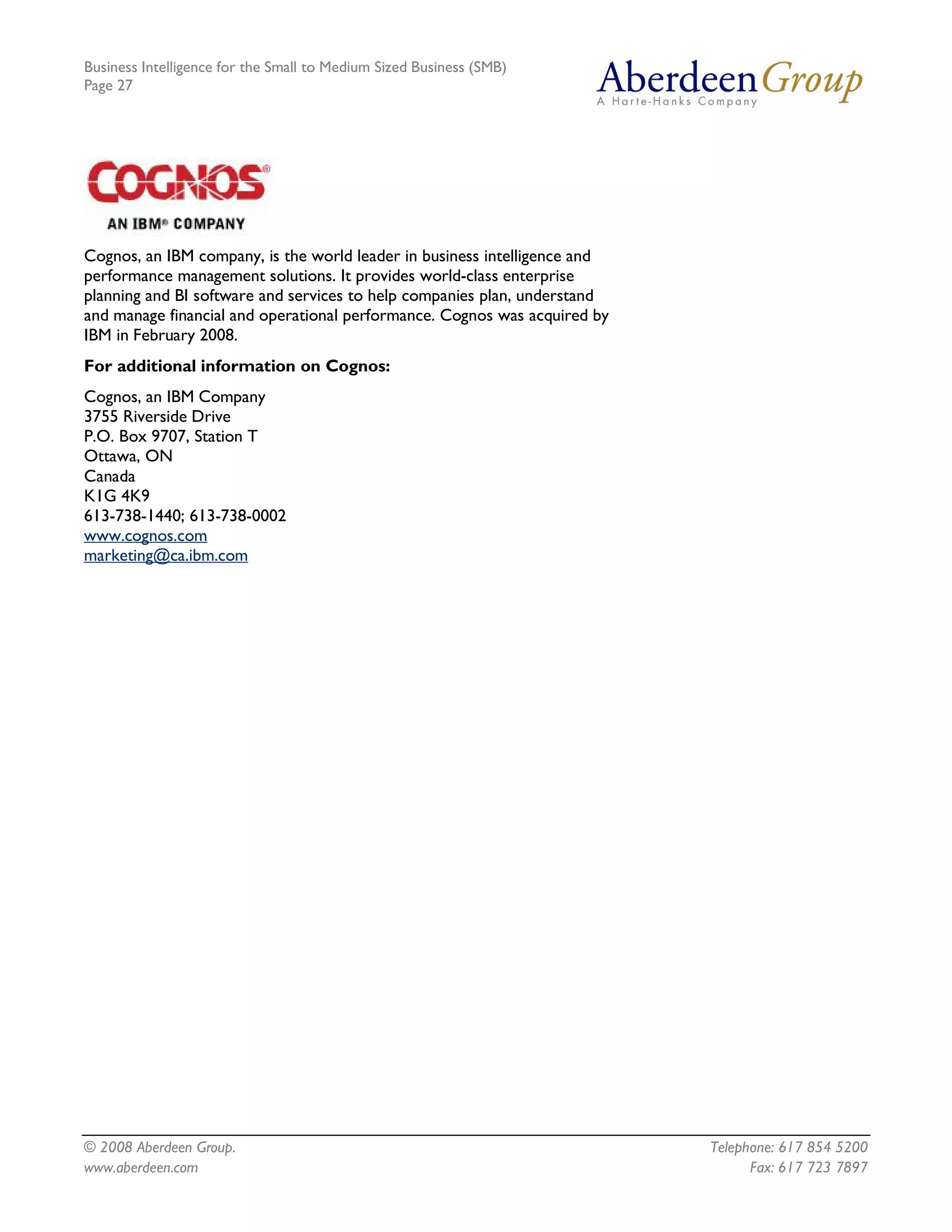 Business Intelligence for the Small to Medium Sized Business (SMB)
Page 27




Cognos, an IBM company, is the world leader in business intelligence and
performance management solutions. It provides world-class enterprise
planning and BI software and services to help companies plan, understand
and manage financial and operational performance. Cognos was acquired by
IBM in February 2008.
For additional information on Cognos:
Cognos, an IBM Company
3755 Riverside Drive
P.O. Box 9707, Station T
Ottawa, ON
Canada
K1G 4K9
613-738-1440; 613-738-0002
www.cognos.com
marketing@ca.ibm.com




© 2008 Aberdeen Group.                                                     Telephone: 617 854 5200
www.aberdeen.com                                                                 Fax: 617 723 7897
 