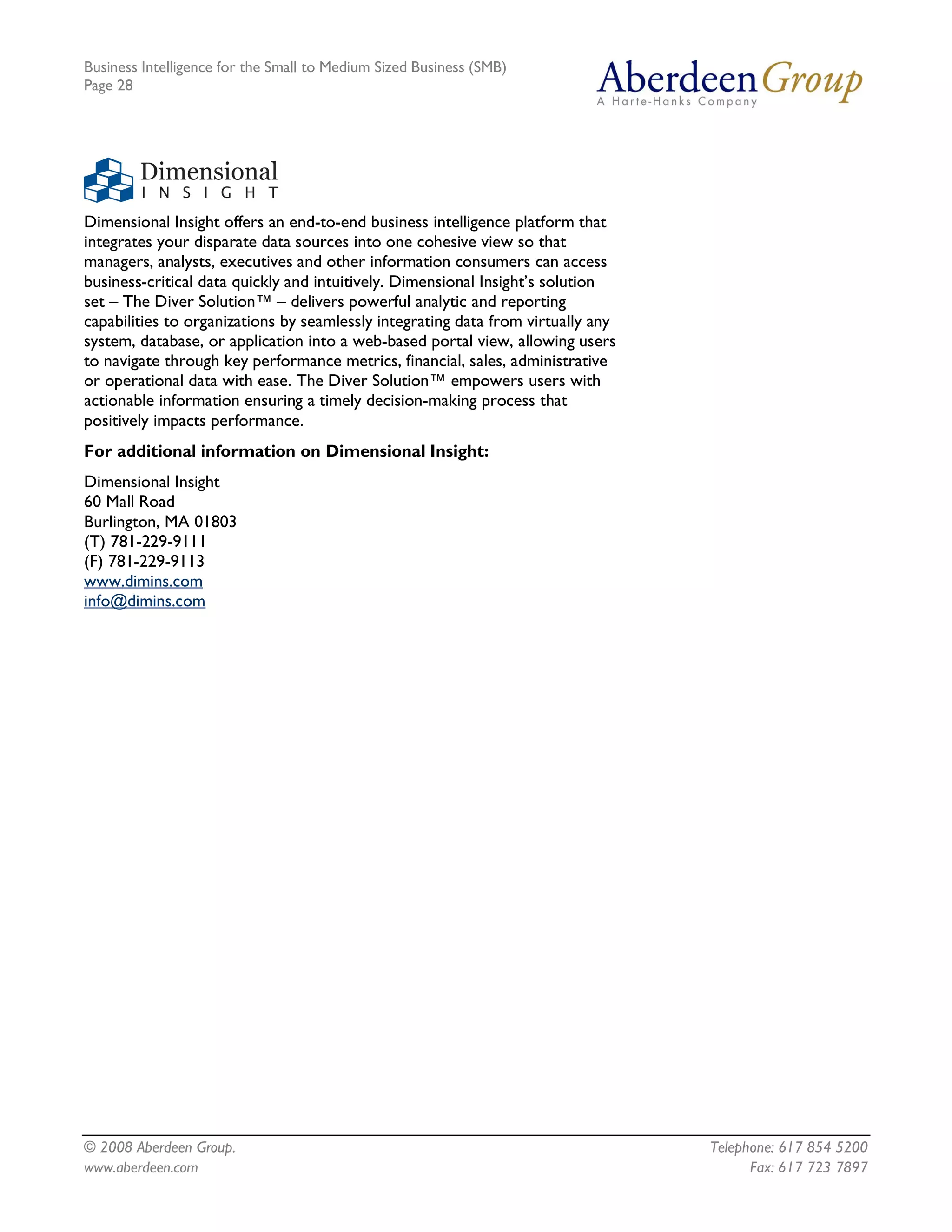 Business Intelligence for the Small to Medium Sized Business (SMB)
Page 28




Dimensional Insight offers an end-to-end business intelligence platform that
integrates your disparate data sources into one cohesive view so that
managers, analysts, executives and other information consumers can access
business-critical data quickly and intuitively. Dimensional Insight’s solution
set – The Diver Solution™ – delivers powerful analytic and reporting
capabilities to organizations by seamlessly integrating data from virtually any
system, database, or application into a web-based portal view, allowing users
to navigate through key performance metrics, financial, sales, administrative
or operational data with ease. The Diver Solution™ empowers users with
actionable information ensuring a timely decision-making process that
positively impacts performance.
For additional information on Dimensional Insight:
Dimensional Insight
60 Mall Road
Burlington, MA 01803
(T) 781-229-9111
(F) 781-229-9113
www.dimins.com
info@dimins.com




© 2008 Aberdeen Group.                                                            Telephone: 617 854 5200
www.aberdeen.com                                                                        Fax: 617 723 7897
 