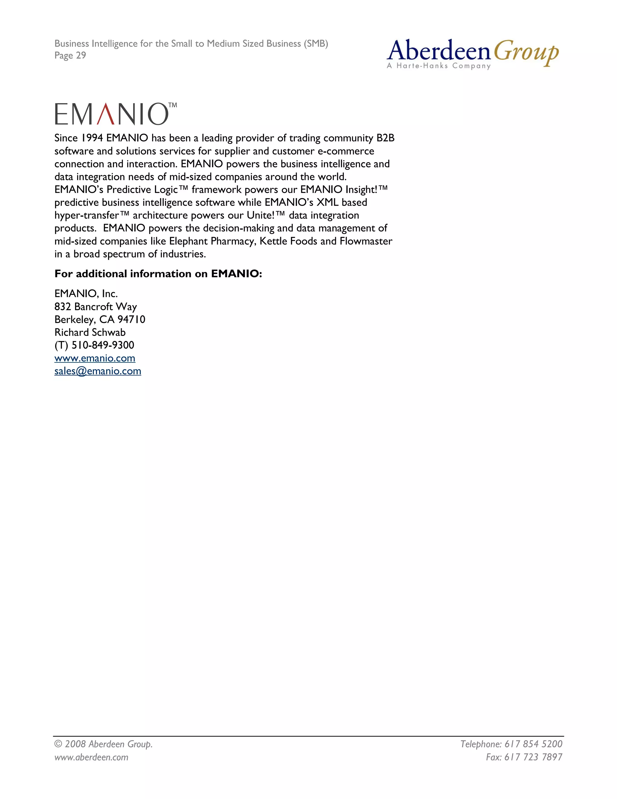 Business Intelligence for the Small to Medium Sized Business (SMB)
Page 29




Since 1994 EMANIO has been a leading provider of trading community B2B
software and solutions services for supplier and customer e-commerce
connection and interaction. EMANIO powers the business intelligence and
data integration needs of mid-sized companies around the world.
EMANIO’s Predictive Logic™ framework powers our EMANIO Insight!™
predictive business intelligence software while EMANIO’s XML based
hyper-transfer™ architecture powers our Unite!™ data integration
products. EMANIO powers the decision-making and data management of
mid-sized companies like Elephant Pharmacy, Kettle Foods and Flowmaster
in a broad spectrum of industries.
For additional information on EMANIO:
EMANIO, Inc.
832 Bancroft Way
Berkeley, CA 94710
Richard Schwab
(T) 510-849-9300
www.emanio.com
sales@emanio.com




© 2008 Aberdeen Group.                                                    Telephone: 617 854 5200
www.aberdeen.com                                                                Fax: 617 723 7897
 