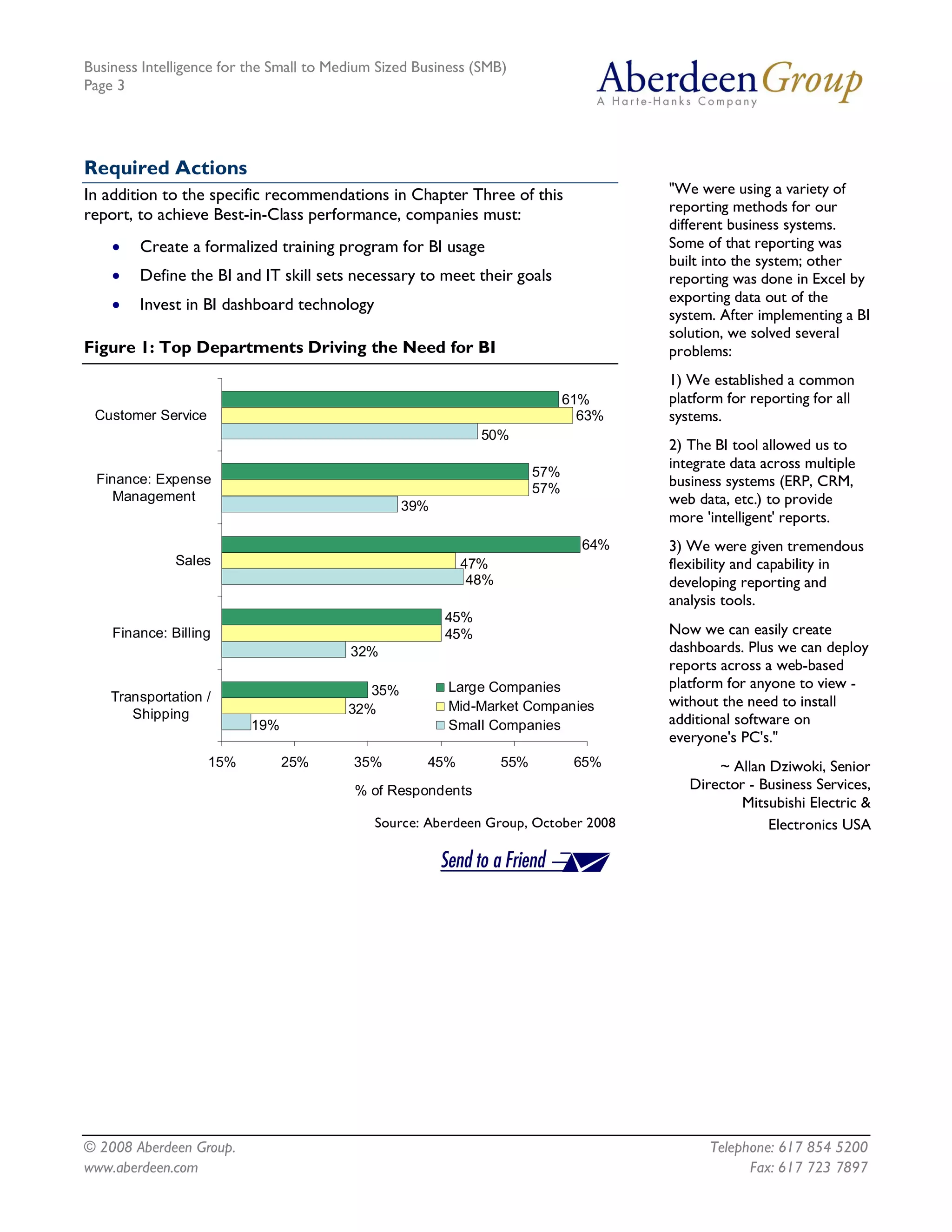Business Intelligence for the Small to Medium Sized Business (SMB)
Page 3




Required Actions
In addition to the specific recommendations in Chapter Three of this                  "We were using a variety of
                                                                                      reporting methods for our
report, to achieve Best-in-Class performance, companies must:
                                                                                      different business systems.
    ·   Create a formalized training program for BI usage                             Some of that reporting was
                                                                                      built into the system; other
    ·   Define the BI and IT skill sets necessary to meet their goals                 reporting was done in Excel by
                                                                                      exporting data out of the
    ·   Invest in BI dashboard technology
                                                                                      system. After implementing a BI
                                                                                      solution, we solved several
Figure 1: Top Departments Driving the Need for BI                                     problems:
                                                                                      1) We established a common
                                                                           61%        platform for reporting for all
 Customer Service                                                            63%      systems.
                                                               50% 
                                                                                      2) The BI tool allowed us to
                                                                                      integrate data across multiple
                                                                       57% 
 Finance: Expense                                                                     business systems (ERP, CRM,
                                                                       57% 
    Management                                                                        web data, etc.) to provide
                                                 39% 
                                                                                      more 'intelligent' reports.
                                                                               64%    3) We were given tremendous
              Sales                                         47%                       flexibility and capability in
                                                             48%                      developing reporting and
                                                                                      analysis tools.
                                                        45% 
    Finance: Billing                                    45%                           Now we can easily create
                                         32%                                          dashboards. Plus we can deploy
                                                                                      reports across a web-based
                                            35%         Large Companies               platform for anyone to view -
    Transportation /                                                                  without the need to install
                                         32%            Mid­Market Companies 
       Shipping                                                                       additional software on
                          19%                           Small Companies
                                                                                      everyone's PC's."
                   15%        25%         35%        45%            55%       65%            ~ Allan Dziwoki, Senior
                                          % of Respondents                               Director - Business Services,
                                                                                                 Mitsubishi Electric &
                                             Source: Aberdeen Group, October 2008                    Electronics USA




© 2008 Aberdeen Group.                                                                      Telephone: 617 854 5200
www.aberdeen.com                                                                                  Fax: 617 723 7897
 