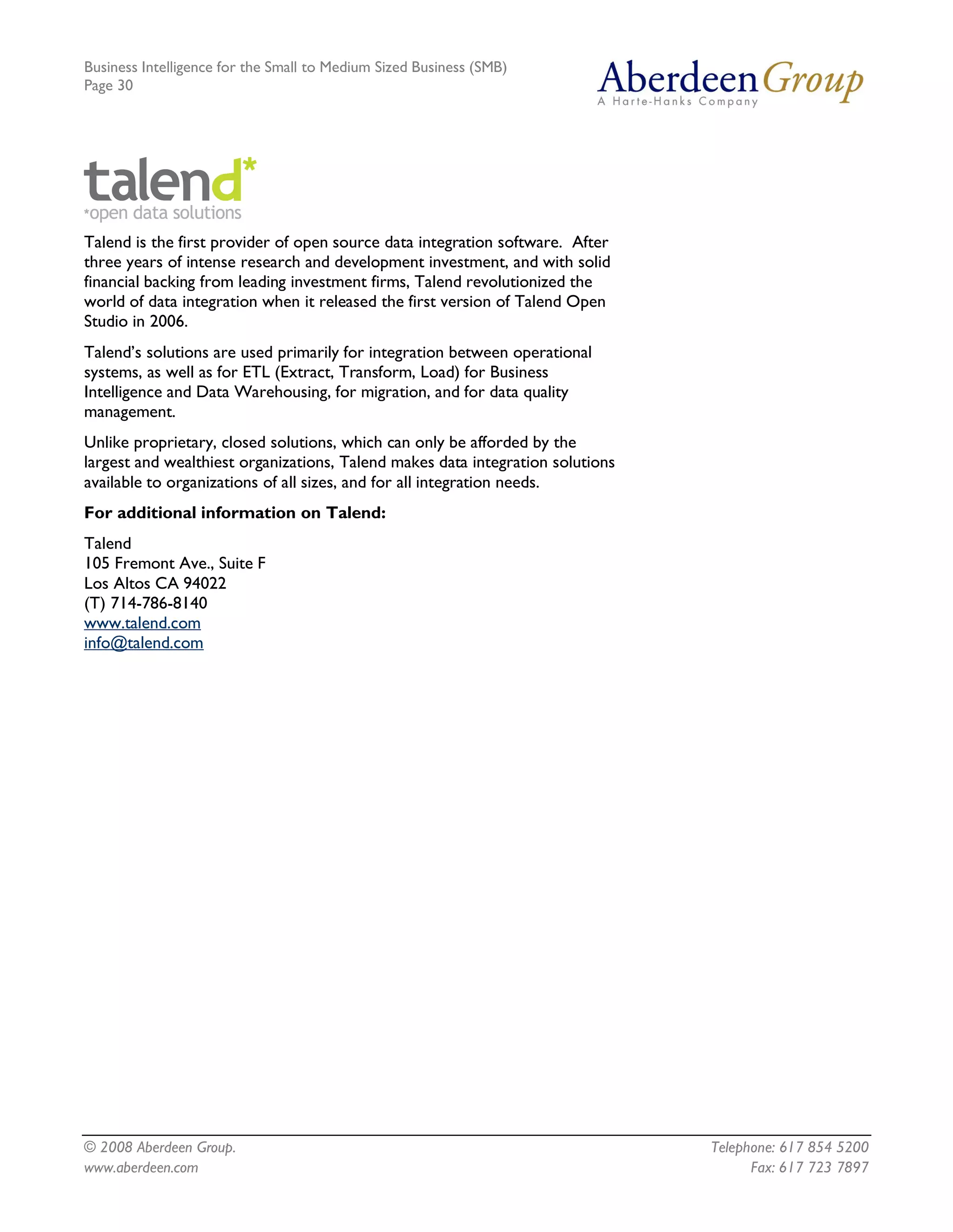 Business Intelligence for the Small to Medium Sized Business (SMB)
Page 30




Talend is the first provider of open source data integration software. After
three years of intense research and development investment, and with solid
financial backing from leading investment firms, Talend revolutionized the
world of data integration when it released the first version of Talend Open
Studio in 2006.
Talend’s solutions are used primarily for integration between operational
systems, as well as for ETL (Extract, Transform, Load) for Business
Intelligence and Data Warehousing, for migration, and for data quality
management.
Unlike proprietary, closed solutions, which can only be afforded by the
largest and wealthiest organizations, Talend makes data integration solutions
available to organizations of all sizes, and for all integration needs.
For additional information on Talend:
Talend
105 Fremont Ave., Suite F
Los Altos CA 94022
(T) 714-786-8140
www.talend.com
info@talend.com




© 2008 Aberdeen Group.                                                          Telephone: 617 854 5200
www.aberdeen.com                                                                      Fax: 617 723 7897
 